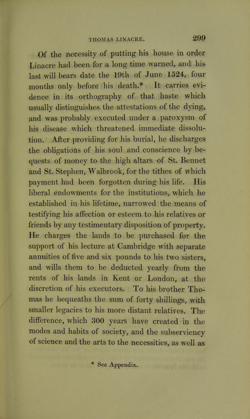 Of the necessity of putting his house in order Linacre had been for a long time warned, and his last will bears date the 19th of June 1524, four months only before his death.* It carries evi- dence in its orthography of that haste which usually distinguishes the attestations of the dying, and was probably executed under a paroxysm of his disease which threatened immediate dissolu- tion. After providing for his burial, he discharges the obligations of his soul and conscience by be- quests of money to the high altars of St. Bennet and St. Stephen, Walbrook, for the tithes of which payment had been forgotten during his life. His liberal endowments for the institutions, which he established in his lifetime, narrowed the means of testifying his affection or esteem to his relatives or friends by any testimentary disposition of property. He charges the lands to be purchased for the support of his lecture at Cambridge with separate annuities of five and six pounds to his two sisters, and wills them to be deducted yearly from the rents of his lands in Kent or London, at the discretion of his executors. To his brother Tho- mas he bequeaths the sum of forty shilhngs, with smaller legacies to his more distant relatives. The difference, which 300 years have created in the modes and habits of society, and the subserviency of science and the arts to the necessities, as well as