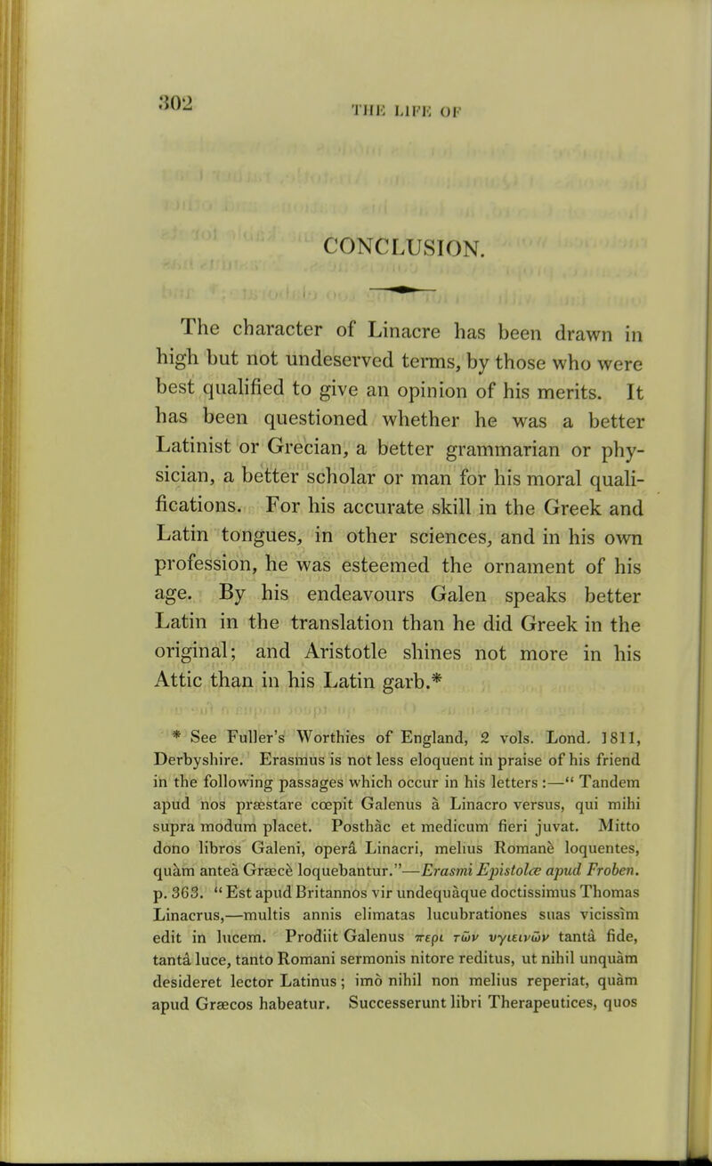 THK LIFK OF CONCLUSION. The character of Linacre has heen drawn in high hut not undeserved terms, by those who were best qualified to give an opinion of his merits. It has been questioned whether he was a better Latinist or Grecian, a better grammarian or phy- sician, a better scholar or man for his moral quali- fications. For his accurate skill in the Greek and Latin tongues, in other sciences, and in his own profession, he was esteemed the ornament of his age. By his endeavours Galen speaks better Latin in the translation than he did Greek in the original; and Aristotle shines not more in his Attic than in his Latin garb.* * See Fuller's Worthies of England, 2 vols. Lond. 1811, Derbyshire. Erasmus is not less eloquent in praise of his friend in the following passages which occur in his letters :— Tandem apud nos prsestare coepit Galenus a Linacro versus, qui mihi supra modum placet. Posthac et medicum fieri juvat. Mitto dono libros Galeni, operd Linacri, mehus Romane loquentes, quhm antea Grsec^ loquebantur.—Erasmi Epistolce apud Froben. p. 363.  Est apud Britannos vir undequaque doctissimus Thomas Linacrus,—multis annis elimatas lucubrationes suas vicissim edit in lucem. Prodiit Galenus Trepi rwv vyuivibv tantd fide, tanta luce, tanto Romani sermonis nitore reditus, ut nihil unquara desideret lector Latinus; imo nihil non melius reperiat, quam apud Graecos habeatur. Successerunt libri Therapeutices, quos