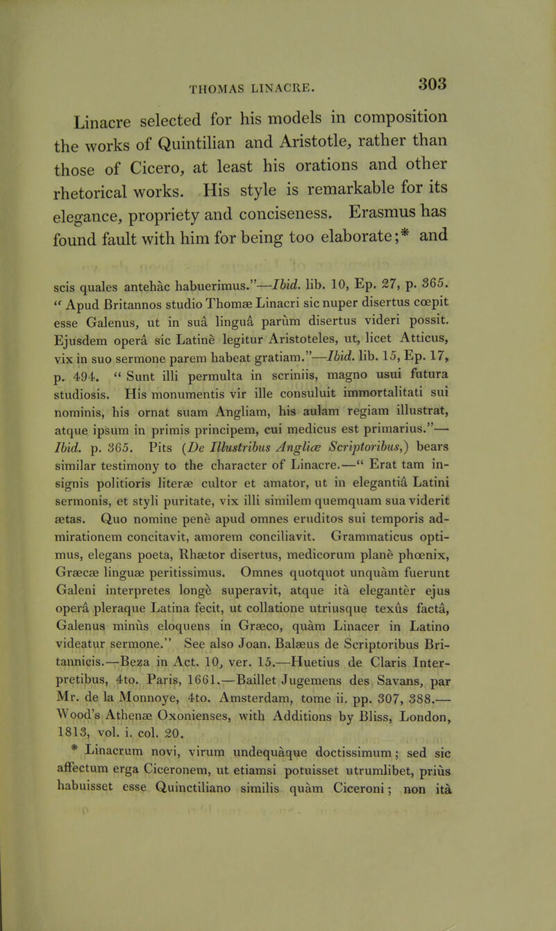 Linacre selected for his models in composition the works of QuintiUan and Aristotle, rather than those of Cicero, at least his orations and other rhetorical works. His style is remarkable for its elegance, propriety and conciseness. Erasmus has found fault with him for being too elaborate;* and scis quales antehac habuerimus.—Ibid. lib. 10, Ep. 27, p. 365.  Apud Britannos studio Thomae Linacri sic nuper disertus coepit esse Galenus, ut in sua lingud parum disertus videri possit. Ejusdem opera sic Latine legitur Aristoteles, ut, licet Atticus, vix in suo sermone parem habeat gratiam.—Ibid. lib. 15, Ep. 17, p. 494. Sunt illi permulta in scriniis, magno usui futura studiosis. His monumentis vir ille consuluit immortalitati sui nominis, his ornat suam Augliam, his aulam regiam illustrat, atque ipsum in primis principem, cui medicus est primarius.— Ibid. p. 365. Pits {De Illustribus Anglice Scriptoribus,) bears similar testimony to the character of Linacre.—*' Erat tam in- signis politioris literae cultor et araator, ut in elegantid Latini sermonis, et styli puritate, vix illi similem quemquam sua viderit aetas. Quo nomine pene apud omnes eruditos sui temporis ad- mirationem concitavit, amorem conciliavit. Grammaticus opti- mus, elegans poeta, Rhsetor disertus, medicorum plane phoenix, Graecae linguae peritissimus. Omnes quotquot unquam fuerunt Galeni interpretes long^ superavit, atque ita eleganter ejus opera pleraque Latina fecit, ut coUatione utriusque texds facta, Galenus minus eloquens in Grseco, quam Linacer in Latino videatur sermone. See also Joan. Balaeus de Scriptoribus Bri- tannicis.—Beza in Act. 10, ver. 15.—Huetius de Claris Inter- pretibus, 4to. Paris, 1661.—Baillet Jugemens des Savans, par Mr. de la Monnoye, 4to. Amsterdam, tome ii. pp. 307, 388.— Wood's Athenae Oxonienses, with Additions by Bliss, London, 1813, vol. i. col. 20. * Linacrum novi, virum undequaque doctissimum; sed sic affectum erga Ciceronem, ut etiamsi potuisset utrumlibet, prius habuisset esse Quinctiliano similis quam Ciceroni; non it^