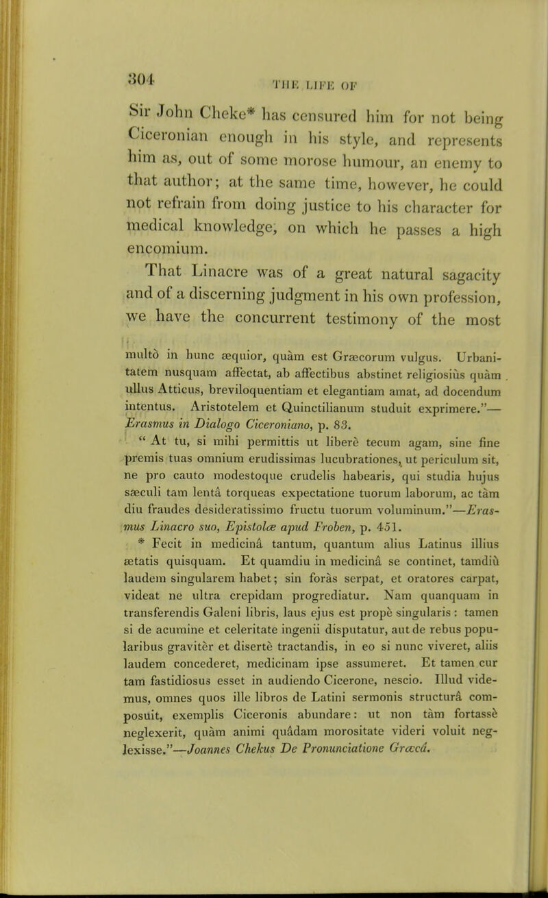 Till-: LIFE OF Sir John Cheke* lias censured him for not being Ciceronian enough in his style, and represents him as, out of some morose humour, an enemy to that author; at the same time, however, he could not refrain from doing justice to his character for medical knowledge, on which he passes a high encomium. That Li nacre was of a great natural sagacity and of a discerning judgment in his own profession, we have the concurrent testimony of the most it multo in hunc aequior, quam est Graecorum vulgus. Urbani- tatetn nusquam affectat, ab affectibus abstinet religiosius quam uUus Atticus, breviloquentiam et elegantiam amat, ad docendum intentus. Aristotelem et Quinctilianum studuit exprimere.— Erasmus in Dialogo Ciceroniano, p. 83.  At tu, si mihi permittis ut libere tecum agam, sine fine premis tuas omnium erudissimas lucubrationes, ut periculum sit, ne pro cauto modestoque crudelis habearis, qui studia hujus saeculi tarn lenta torqueas expectatione tuorum laborum, ac tam diu fraudes desideratissimo fructu tuorum voluminum.—Eras~ mus Linacro suo, Epistolce apud Frohen, p. 451. * Fecit in medicina tantum, quantum alius Latinus illius aetatis quisquam. Et quamdiu in medicina se continet, tamdiii laudem singularem habet; sin foras serpat, et oratores carpat, videat ne ultra crepidam progrediatur. Nam quanquam in transferendis Galeni libris, laus ejus est prope singularis : tamen si de acumine et celeritate ingenii disputatur, autde rebus popu- laribus graviter et diserte tractandis, in eo si nunc viveret, aliis laudem concederet, medicinam ipse assumeret. Et tamen cur tam fastidiosus esset in audiendo Cicerone, nescio. lUud vide- mus, omnes quos ille libros de Latini sermonis structurd com- posuit, exemplis Ciceronis abundare: ut non tam fortass^ neglexerit, quam animi quadam morositate videri voluit neg- Jexisse.—Joannes Chekus De Pronunciatione Grcccd.