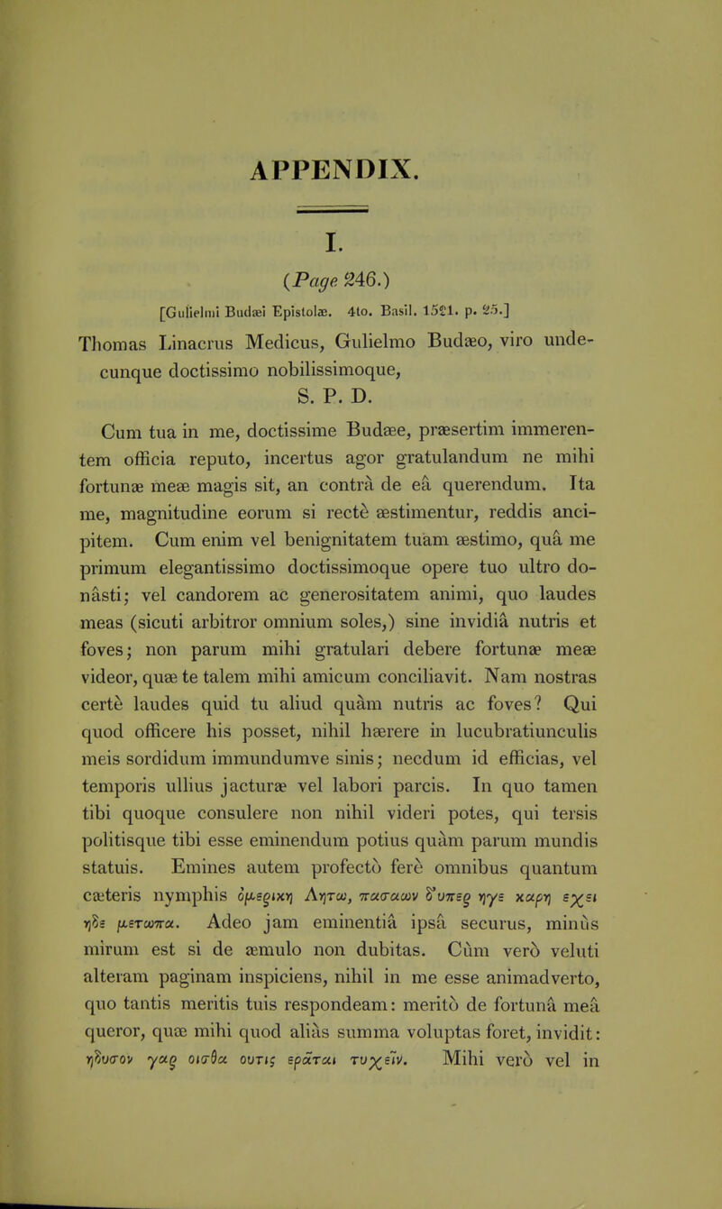 I. {Page ^46.) [Gulielmi Biuljei Epistolae. 4to. Basil. iSl'l. p. 25.] Tliomas Linacms Medicus, Gulielmo Budaeo, viro unde- cunque doctissimo nobilissimoque, S. P. D. Cum tua in me, doctissime Budaee, praesertim immeren- tem ofRcia reputo, incertus agor gratulandum ne mihi fortunae mese magis sit, an contra de querendum. Ita me, magnitudine eomm si rect^ aestimentur, reddis anci- pitem. Cum enim vel benignitatem tuiam sestimo, qui me primum elegantissimo doctissimoque opere tuo ultro do- nasti; vel candorem ac generositatem animi, quo laudes meas (sicuti arbitror omnium soles,) sine invidia nutris at foves; non parum mihi gratulari debere fortunae meae videor, quae te talem mihi amicum conciliavit. Nam nostras certe laudes quid tu aliud quam nutris ac foves? Qui quod officere his posset, nihil haerere in lucubratiunculis meis sordidum immundumve sinis; necduni id efficias, vel temporis ullius jacturae vel labori parcis. In quo tamen tibi quoque consulere non nihil videri potes, qui tersis politisque tibi esse eminendum potius quam parum mundis statuis. Emines autem profecto fere omnibus quantum ceteris nymphis of^sgiXYj Avjto;, muaum ^vnsg rjys xupri ey^si »)5s [jiSTooTra. Adeo jam eminentia ipsa securus, minus mirum est si de aemulo non dubitas. Cum vero veluti alteram paginam inspiciens, nihil in me esse animadverto, quo tantis meritis tuis respondeam: merito de fortunfl mea queror, quae mihi quod alias summa voluptas foret, invidit: rjWov yag oid^a out»j eparaj rv^fiv. Mihi vero vel in