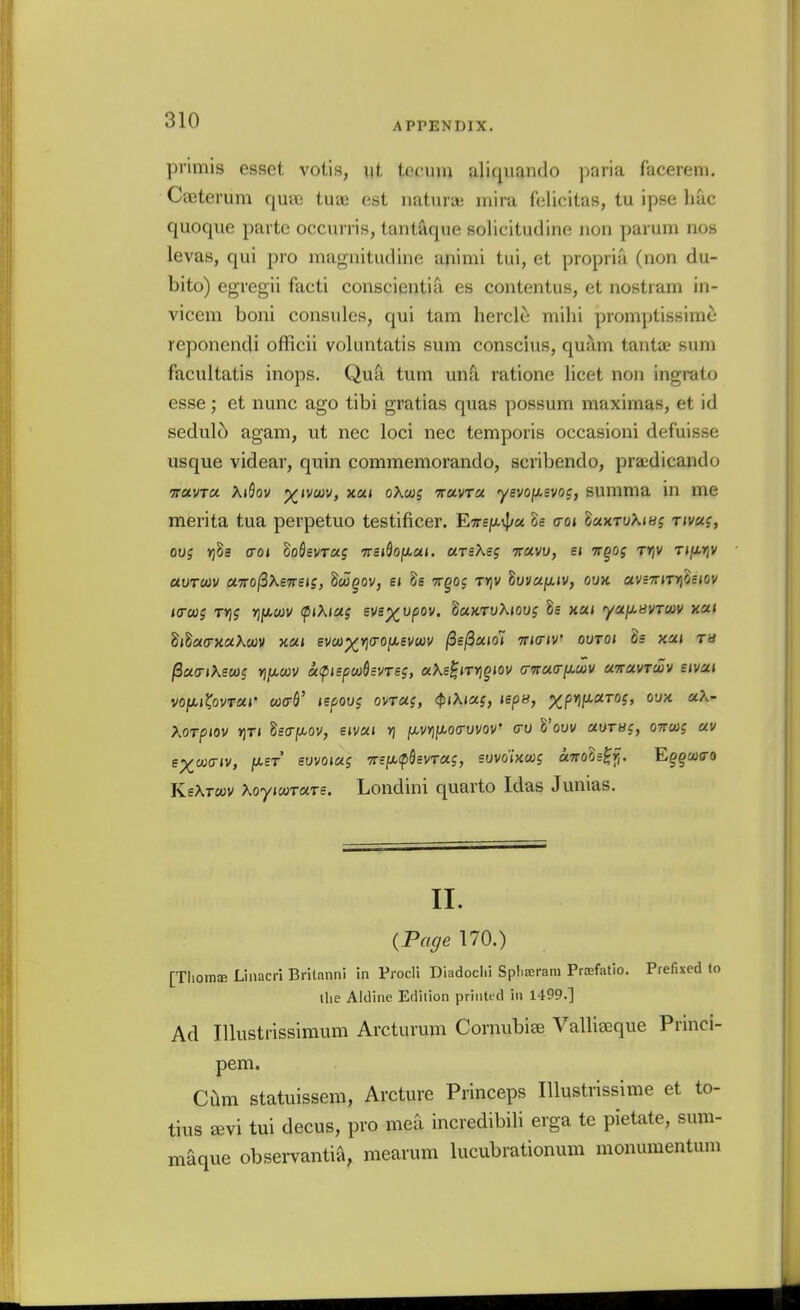 APPENDIX. priniis esfjct votis, ut tecum aliquando paria f'acerem. CaBterum quee tuae est natura; mira Celicitas, tu ipse hac quoqiie parte occunis, tant'^que solicitudine iion parum nos levas, qui pro magnitudine animi tui, et propria (non du- bito) egregii facti conscientia es contentus, et nostram in- vicem boni consulcs, qui tarn heroic^ mihi promptissime reponcndi officii voluntatis sum conscius, qujim tanta? sum facultatis inops. Qu^ turn unS. ratione licet non ingrato esse; et nunc ago tibi gratias quas possum maximas, et id sedulo agam, ut nec loci nec temporis occasioni defuisse usque videar, quin commemorando, scribendo, pra;dicando TTUvra. KiQov %<vcov, xaj oXms ttuvtu yfvojXEVoj, summa m me merita tua perpetuo testificer. ETre/Avf/a h <roi laxrvXiHs tivuc, 0U5 Yjh croi ZoSevrag 'Trsi^oixai. UTsKsg ttuvu, e< irgog t»]v T«^r|V auTUV UTTO^XsTTSis, doogov, ej h tt^oj t>]v 8yi/«ju.»v, oux avs7nT>]0e<ov larcug t»)j rjf^cov fiXiag sve^upov. duKTvXmi 8s x«< ya/x-tfVTWv xa< didaa-xuKcov xoii smx'^<^(^MVu)V /3e/3a(o» TTKriv outoi h xai tu l3a(Ti\scag YifxctiV aftspcuQsvTe;, «Xe^JT»]g»ov (T'nucry.ctiV UTravTwv eivai voi^KovTUi' U3<r^' ispoos ovTUi, <^i\ias, isps, xPW^'^°i> Xorpiov »)Ti Seo-jU-ov, eivai v] javvjjxocruvoV <jO Vow aorsg, ottco? av e;)^a;triv, fXST evvoiag TTE/xcpSsvTaj, swoiKcog cnroh^f,. Eggcucro KsXtoov XoyiooTUTs. Londini quarto Idas Junias. II. {Page 170.) [Thomaj Linacri Brilanni in Prodi Diadoclii Spliterara Prtefatio. Prefixed to llie Aldine Ediiion printed in 1499.] Ad Illustrissimum Arcturum Cornubiss Vallieeque Princi- pem. cam statuissem, Arcture Princeps Illustrissime et to- tius JEvi tui decus, pro mea incredibili erga te pietate, sum- maque obseiTantii'i, mearum lucubrationum monumentum