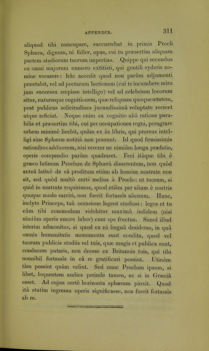 aliquod tibi nuncupare, succurrebat in primis Procli Spheera, dignum, ni fallor, opus, cui tu prsesertim aliquam partem studiorum tuorum impertias. Quippe qui secundus ex omni majorum numero extitisti, qui gentili syderis no- mine vocarere: hiic accedit quod non parum adjumenti prsestabit, vel ad poetarum lectionem (cui te incumbere miro jam successu ccepisse intelligo) vel ad celebrium locorum situs, naturseque cognitionem, quae reliquam quoquesetatem, post publicas solicitudines jucundissima voluptate recreet atque reficiat. Neque enim ea cognitio alia ratione para- bilis et prsesertim tibi, cui per occupationes regni, peragrare orbem minime lioebit, quam ex iis libris, qui prorsus intel- ligi sine Spheeree notitia non possunt. Id quod firmissirais rationibus addicerem, nisi vererer ne nimiiim longa praefatio, operis corapendio pariam quadraret. Feci itaque tibi e graeco latinum Proclum de Sphser^ disserentem, non quod antea latine de ea proditum etiam ab homine nostrate non sit, sed qufjd multc) certe melius a Proclo: ut taceam, si quid in nostrate requirimus, quod etiam per alium e nostris quoque modo sarciri, non fuerit fortassis alienum. Hanc, inclyte Princeps, tua occasione legent studiosi: leges et tu cum tibi commodum videbitur maxima indidem (nisi nimium operis amore labor) cum spe fructus. Simul illud interim admonitus, si quod ex ea lingua desideras, in qua omnis humanitatis monumenta sunt condita, quod vel tuorum publicis studiis vel tuis, quae magis et publica sunt, conducere putaris, non deesse ex Britannis tuis, qui tibi nonnihil fortassis in e^ re gratificari possint. Utinam tarn possint quam velint. Sed nunc Proclum ipsum, si libet, loquentem audies perinde tamen, ac si in Greecia esset. Ad cujus certe horizonta sphsram pinxit. Quod ita statim ingressu operis significasse, non fuerit fortassis ab re.