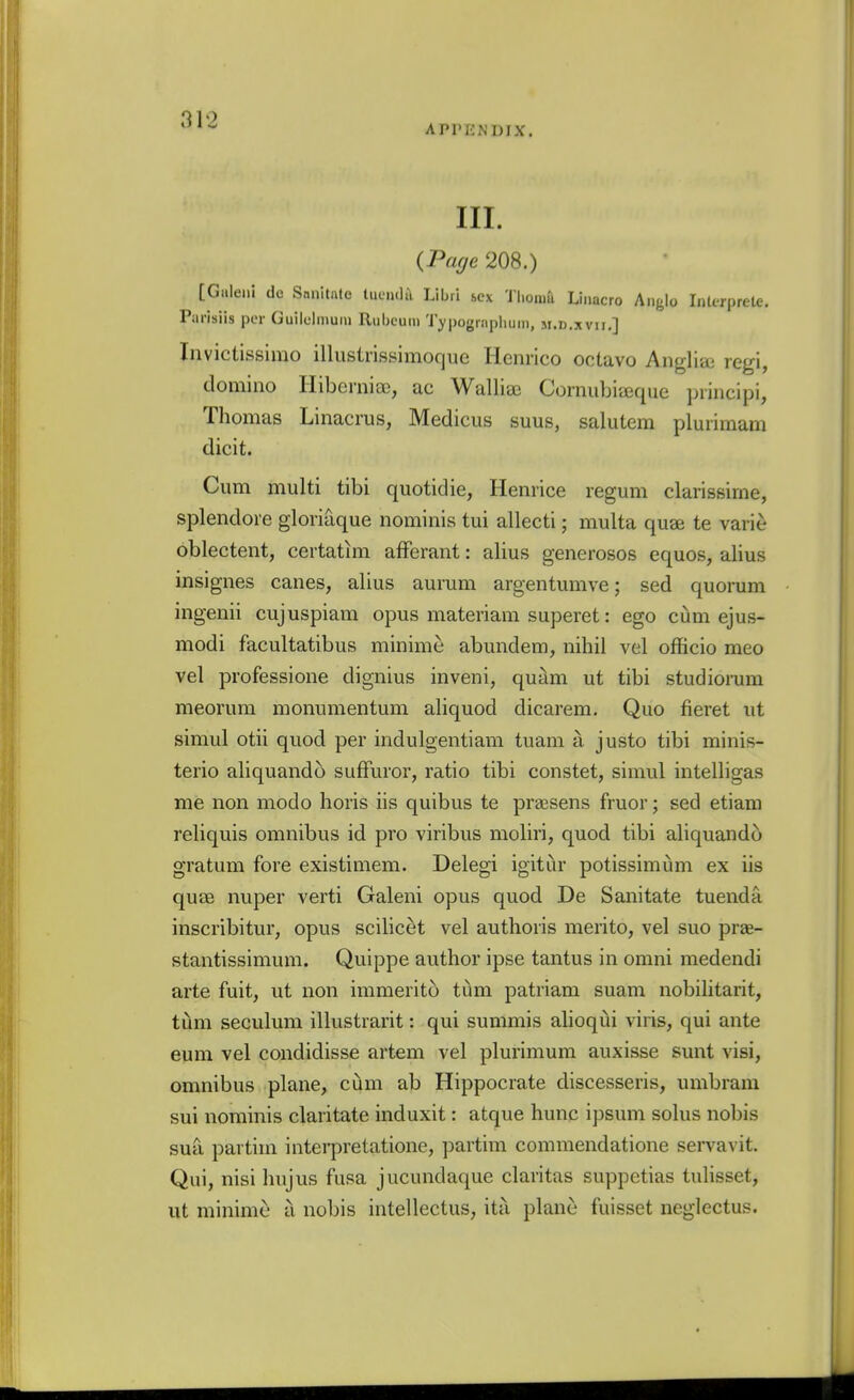 APPENDIX. III. {Page 208.) [Giileni do Snnitale tucn<],\ Libri bcx Thoma Linacro Anglo InU-rprete. Parisiis per Guilclmuiu Rubcuin Typogrnpluini, m.d.xvh.] Invictissirao illiistrissimoque Henrico octavo Anglia; regi, domino Hibernige, ac Walliai Cornubiaique piincipi, Thomas Linacrus, Medicus suus, salutem pluiimam dicit. Cum multi tibi quotidie, Henrice regum clarissime, splendore gloriaque nominis tui allecti; multa quae te varie oblectent, certatim afFerant: alius generosos equos, alius insignes canes, alius aurum argentumve; sed quorum ingenii cujuspiam opus materiam superet: ego cum ejus- modi facultatibus minime abundem, nihil vel officio meo vel professione dignius inveni, quam ut tibi studiorum meorum monumentum aliquod dicarem. Quo fieret ut simul otii quod per indulgentiam tuam a justo tibi minis- terio aliquando sufFuror, ratio tibi constet, simul intelligas me non modo horis iis quibus te praesens fruor; sed etiam reliquis omnibus id pro viribus moliri, quod tibi aliquando gratum fore existimem. Delegi igitur potissimiim ex iis quae nuper verti Galeni opus quod De Sanitate tuenda inscribitur, opus scilicet vel authoris merito, vel suo prae- stantissimum. Quippe author ipse tantus in omni medendi arte fuit, ut non immerito tum patriam suam nobilitarit, tiim seculum illustrarit: qui summis alioqui viris, qui ante eum vel condidisse artem vel plurimum auxisse sunt visi, omnibus plane, ciim ab Hippocrate discesseris, umbram sui nominis claritate induxit: atque hunc ipsum solus nobis sua partim intei*pretatione, partim commendatione servavit. Qui, nisi hujus fusa jucundaque claritas suppetias tulisset, lit minime a nobis intellectus, ita plane fuisset neglectus.