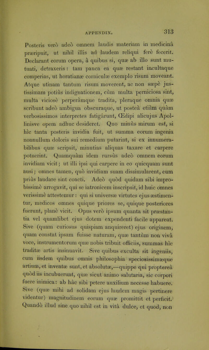 Posteris vero adeo omnem laudis materiam in medicina preeripuit, ut nihil illis ad laudem reliqui fer^ fecerit. Declarant eorum opera, a quibus si, quae ab illo sunt mu- tuati, detraxeris : tam pauca ea quae restant incultaque comperias, ut horatianae corniculae exemplo risuni moveant. Atque utinam tantum risum moverent, ac non ssep^ jus- tissimam potiiis indignationem, cum multa perniciosa sint, raulta viciose perperamque tradita, pleraque omnia qu£B scribunt ade6 ambigua obscuraque, ut postea etiam quam verbosissimos interpretes fatigarunt, CEdipi alicujus Apol- linisve opem adhuc desideret. Quo minus mirum est, si hic tanta posteris invidia fuit, ut summa eorum ingenia nonnullum doloris sui remedium putarint, si ex innumera- bilibus quae scripsit, minutias aliquas taxare et carpere potuerint. Quamquam idem rursus adeo omnem eorum invidiam vicit; ut illi ipsi qui carpere in eo quicquam sunt ausi; omnes tamen, quo invidiam suam dissimularent, eum prius laudare sint coacti. Adeo quod quidam sibi impro- bissime arrogavit, qui se iatronicem inscripsit, id huic omnes verissime attestemur: qui si universae virtutes ejus aestimen- tur, medicos omnes quique priores se, quique posteriores fuerunt, plane vicit. Opus verb ipsum quanta sit praestan- tia vel quamlibet ejus dotem expendenti facile appareat. Sive (quam curiosus quispiam anquireret) ejus originem, quam constat ipsam fuisse naturam, quae tantum non vi\k voce, instrumentorum quae nobis tribuit officiis, summas hic traditae artis insinuavit. Sive quibus exculta sit ingeniis, cum iisdem quibus omnis philosophia speciosissim^eque artium, et inventae sunt, et absolutae,—quippe qui proptereu quod iis incubuerunt, quee sicut animo salutaria, sic corpori fuere inimica: ab hac sibi petere auxilium necesse habuere. Sive (quae mihi ad solidam ejus laudem magis pertinere videntur) magnitudinem eorum quae promittit et perficit. Quando illud sine quo nihil est in vita dulce, et quod, non