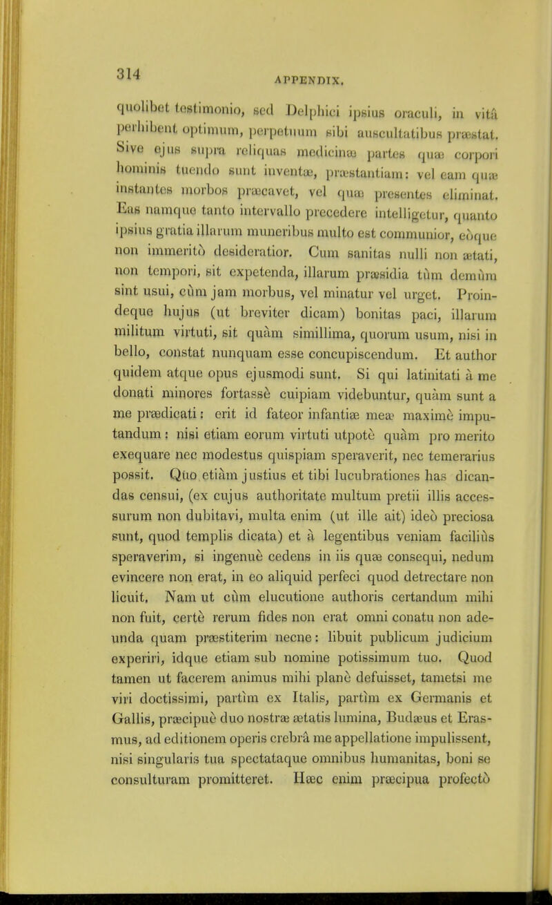 '^'■^ APPENDIX. quolibot iGstimonio, scd Delpliici ipsius oraculi, in vita l)t!iliibt!nt optinmm, i)erpotiium sibi auKcultatibu8 prastat. Sive ejuB suinu reliquas mcdicina) partes qu£B corpori liominiH tueudo sunt inventae, pra.'stantiam: vel earn qine inKtantcs inorbos pra^cavet, vel qua) prescntes climinat. Eae namquo tanto intervallo prccederc intelligetur, quanto ipsius gratia illarum muneribus muito est comniunior, eoque non immerito desidcratior. Cum sanitas nuUi non jetati, non tcmpori, sit expetenda, illarum prajsidia tiim demiim sint Usui, cum jam morbus, vel minatur vel urget. Proin- deque hujus (ut breviter dicani) bonitas paci, illarum militum virtuti, sit quam simillima, quorum usum, nisi in bello, constat nunquam esse concupiscendum. Et author quidem atque opus ejusmodi sunt. Si qui latinitati a me donati minores fortasse cuipiam videbuntur, quam sunt a me prsedicati: erit id fateor infantiss mea^ maxim^ impu- tandum : nigi etiam eorum virtuti utpote quam pro merito exequare nec modestus quispiam speraverit, nec temerarius possit. Quo etiam justius et tibi lucubrationes has dican- dag censui, (ex cujus authoritate multum pretii ilHs acces- surum non dubitavi, multa enim (ut ille ait) ideo preciosa sunt, quod templis dicata) et a legentibus veniam facilius speraverim, si ingenue cedens in iis quae consequi, nedum evincere non erat, in eo aliquid perfeci quod detrectare non licuit, Nam ut ciim elucutione authoris certandum mihi non fuit, certe rerum fides non erat omni conatu non ade- vinda quam praestiterim necne: libuit pubhcum judicium experiri, idque etiam sub nomine potissimum tuo. Quod tamen ut facerem animus mihi plane defuisset, tametsi me viri doctissimi, partim ex Italis, partim ex Germanis et Gallis, prcecipue duo nostras aetatis lumina, Budaus et Eras- mus, ad editionem operis crebra me appellatione impulissent, nisi singularis tua spectataque omnibus humanitas, boni se consulturam promitteret. Heec enim praecipua profecto