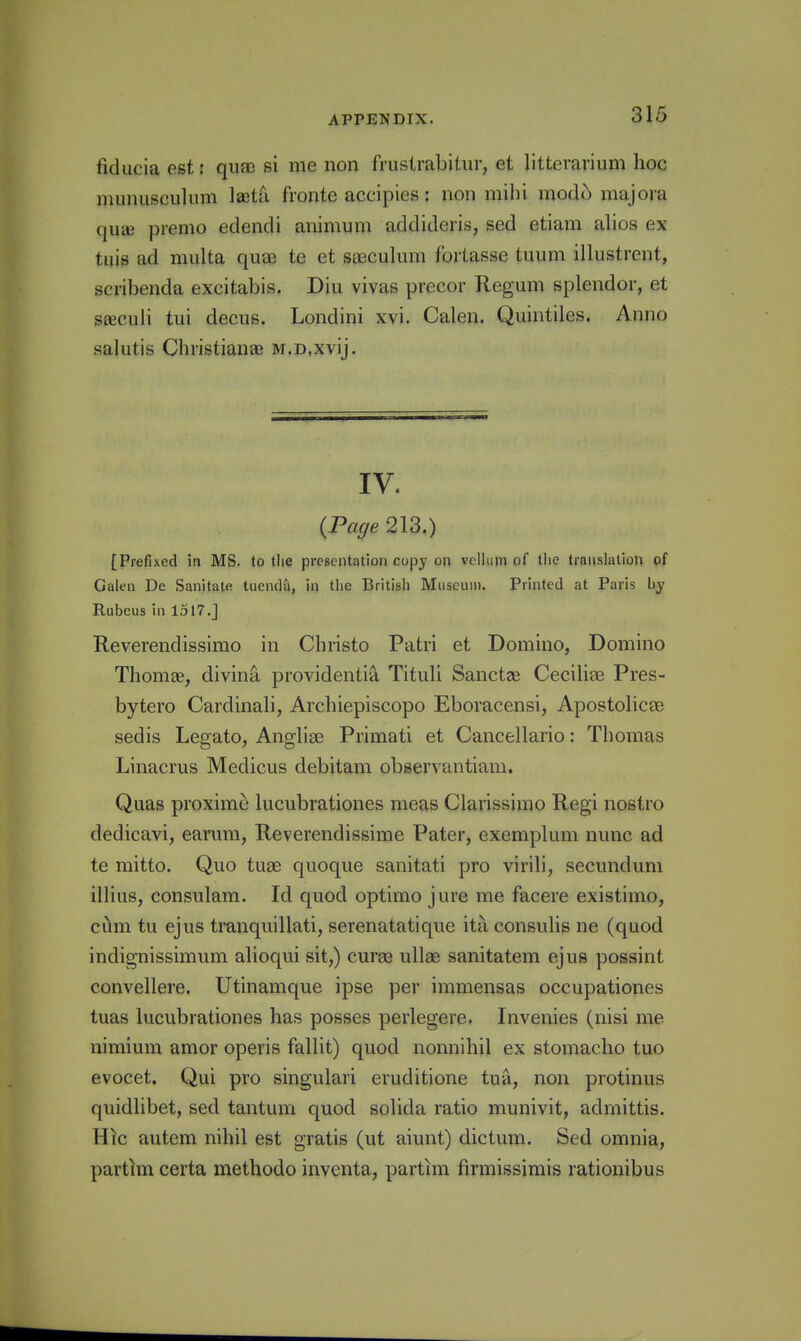 fiducia est: quae si me non frustrabitiir, et litterarium hoc munusculiim laeta fronte accipies: non mihi modo majora quae premo edendi animum addideris, sed etiam alios ex tuis ad multa quee te et saeculura fortasse tuum illustrent, scribenda excitabis. Diu vivas precor Regum splendor, et sEeculi tui decus. Londini xvi. Calen. Quintiles. Anno salutis Christianas M.D.xvij. IV. {Page 213.) [Prefixed in MS. to tlie presentation copy on vellum of the translation pf Galen De Sanitate tuendil, in the British Museum. Printed at Paris by Rubeus in 1517.] Reverendissimo in Christo Patri et Domino, Domino Thomae, divina providentia Tituli Sanctee Cecilise Pres- bytero Cardinali, Archiepiscopo Eboracensi, Apostolicss sedis Legato, Angliae Primati et Cancellario: Thomas Linacrus Medicus debitam observantiam. Quas proxime lucubrationes meas Clarissimo Regi nostro dedicavi, earum, Reverendissime Pater, exemplum nunc ad te mitto. Quo tuae quoque sanitati pro virili, secundum illius, consulam. Id quod optimo jure me facere existimo, c^m tu ejus tranquillati, serenatatique ita consulis ne (quod indignissimum alioqui sit,) curas ullae sanitatem ejus possint convellere. Utinamque ipse per immensas occupationes tuas lucubrationes has posses perlegere. Invenies (nisi me nimium amor operis fallit) quod nonnihil ex stomacho tuo evocet. Qui pro singulari eruditione tua, non protinus quidlibet, sed tantum quod solida ratio munivit, admittis. Hic autem nihil est gratis (ut aiunt) dictum. Sed omnia, partim certa methodo inventa, partim firmissimis rationibus