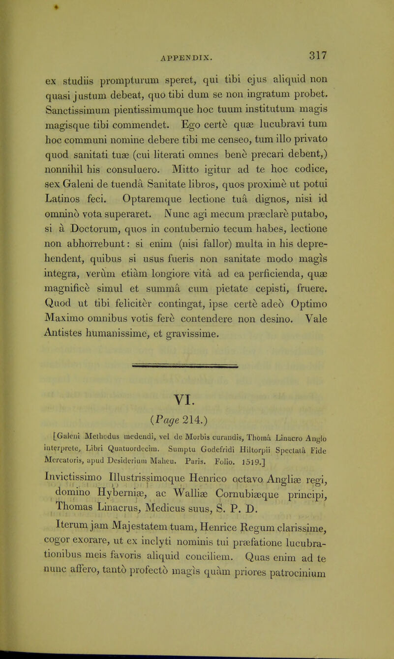 ex studiis prompturum speret, qui tibi ejus aliquid iion quasi justum debeat, quo tibi dum se non ingratum probet. Sanctissimum pientissiraumque hoc tuum institutum magis magisque tibi commendet. Ego certe quae lucubravi turn hoc communi nomine debere tibi me censeo, turn illo private quod sanitati tuae (cui hterati omnes bene precari debent,) nonnihil his consuluero. Mitto igitur ad te hoc codice, sex Galeni de tuenda Sanitate libros, quos proxime ut potui Latinos feci. Optaremque lectione tuS, dignos, nisi id omnino vota superaret. Nunc agi mecum praeclare putabo, si a Doctorum, quos in contubernio tecum habes, lectione non abhorrebunt: si enim (nisi fallor) multa in his depre- hendent, quibus si usus fueris non sanitate modo magis integra, verum etiam longiore vita ad ea perficienda, quae magnifice simul et summa cum pietate cepisti, fruere. Quod ut tibi feliciter contingat, ipse certe adeo Optimo Maximo omnibus votis fere contendere non desino. Vale Antistes humanissime, et gravissime. VI. {Page 214.) [Gaieul Meiliodus incdcudi, vel de Morbis curandis, Thoma Linacro Anglo iutcrprete, Libri Quatuordccim. Sumptu Godcfridi Hiltorpii Spcclala, Fide Mcrcaloris, apud Desiderium Malieu. Paris. Folio. 1519.] Invictissimo Illustrissimoque Henrico octavo Anglise regi, domino Hyberniae, ac Walliae Cornubiaeque principi, Thomas Linacrus, Medicus suus, S. P. D. Iterum jam Majestatem tuam, Henrice Regum clarissime, cogor exorare, ut ex inclyti nominis tui preefatione lucubra- tionibus meis favoris aliquid conciliem. Quas enim ad te nunc affero, tanto profecto magis quam priores patrocinium