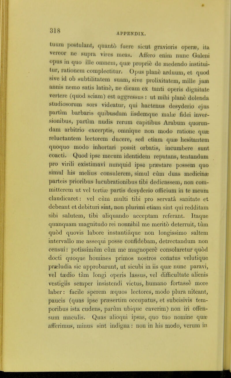 APPENDIX. tuiini postulant, qiumto fuere sicut gravioris operae, ita vereor no Kupra vires mens. Aflcro enim nunc Guleni opus in quo ille oninem, quae propric do medendo institui- tur, rationem complectitur. Opus plane arduum, et quod sive id ob subtilitatem suam, sive piolixitatem, milie jam annis nemo satis latine, no dicam ex tanti operis dignitate vertere (quod sciara) est aggressus : ut mihi plane dolcnda studiosorum sors videatur, qui liactcnus desyderio tyus parthn barbaris quibusdam iisdemque mala; fidei inver- siombus, partim nudis rerum capitibus Arabum quorun- dam aibitrio excerptis, omnique non modo ratione quae reluctantem lectorem ducere, sed etiam quaB hesitantem quoquo modo inhortari possit orbatis, incumbere sunt coacti. Quod ipse mecum identidem reputans, tentandum pro virili existimavi nunquid ipse praestare possem quo simul his melius consulerem, simul cilm duas medicinae parteis prioribus lucubrationibus tibi dedicassem, non com- mitterem ut vel tertiae partis desyderio officium in te meum claudicaret: vel cum multi tibi pro servata sanitate et debeant et debituri sint, non plurimi etiam sint qui redditam sibi salutem, tibi aliquarido acceptam referant. Itaque quanquam magnitude rei nonnihil me merito deterruit, turn quod quovis labore instantiaque non longissimo saltern intervallo me assequi posse confidebam, detrectandum non censui: potissimiim chm me magnopere consolaretur quod docti quoque homines primos nostros conatus velutique prseludia sic approbarunt, ut sicubi in iis quas nunc paravi, vel taedio tam longi operis lassus, vel difEcultate alienis vestigiis semper insistendi victus, humano fortasse more laber: facile sperem aequos lectores, modo plura niteant, paucis (quas ipse prsesertim occupatus, et subcisivis tem- poribus ista cudens, parilm ubique caverim) non iri offen- sum maculis. Quas alioqui ipsas, quo tuo nomine quae afFerimus, minus sint indigna: non in his modo, verum in