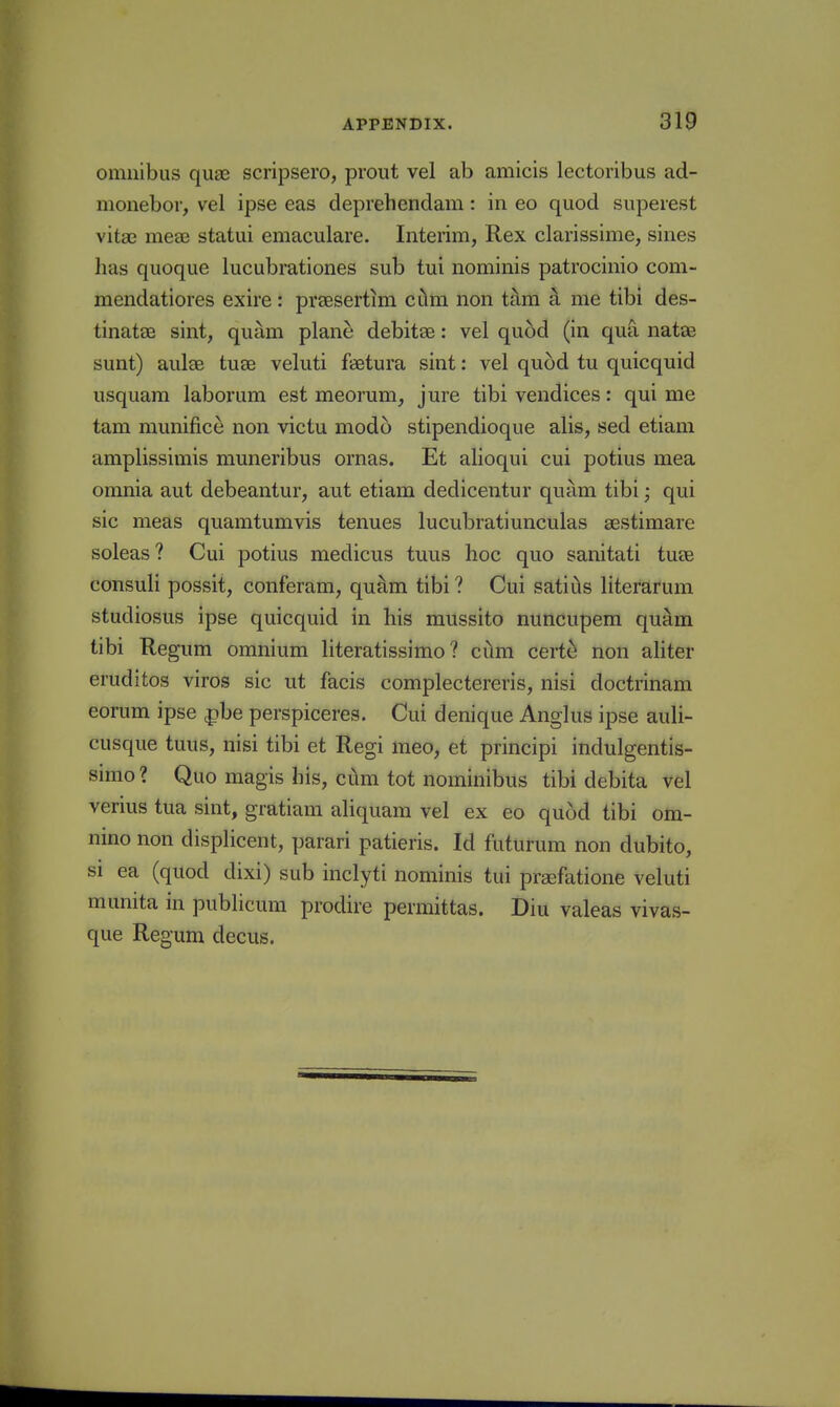 omnibus quae scripsero, prout vel ab amicis lectoribus ad- monebor, vel ipse eas deprehendam: in eo quod supeiest vitae meae statui emaculare. Interim, Rex clarissime, sines lias quoque lucubrationes sub tui nominis patrocinio com- mendatiores exire: prcesertim cilm non thm a me tibi des- tinatcB sint, quam plane debitae: vel qu6d (in qua natoi sunt) aulce tute veluti faetura sint: vel quod tu quicquid usquam laborum est meorum, jure tibi vendices: qui me tam munifice non victu modo stipendioque alis, sed etiam amplissimis muneribus ornas. Et alioqui cui potius mea omnia aut debeantur, aut etiam dedicentur quam tibi; qui sic meas quamtumvis tenues lucubratiunculas aestimare soleas? Cui potius medicus tuus hoc quo sanitati tuee consuli possit, conferam, quam tibi ? Cui satitls literarum studiosus ipse quicquid in his mussito nuncupem quam tibi Re gum omnium literatissimo ? ciim certe non aliter eruditos viros sic ut facis complectereris, nisi doctrinam eorum ipse ^be perspiceres. Cui denique Anglus ipse auli- cusque tuus, nisi tibi et Regi meo, et principi indulgentis- simo ? Quo magis his, cum tot nominibus tibi debita vel verius tua sint, gratiam aliquam vel ex eo quod tibi om- nino non displicent, parari patieris. Id futurum non dubito, SI ea (quod dixi) sub inclyti nominis tui prsefatione veluti munita in pubHcum prodire permittas. Diu valeas vivas- que Regum decus.