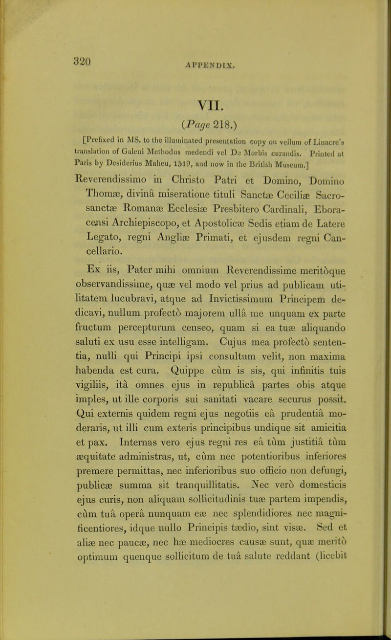 APPENDIX. VII. {Page 218.) [Prefixed in MS. to llic illumimitcd preseiitalion copy on vellum of Llnacic's translalion of Galcni Mclliodus medendi vel Dc Moi bis cuiandis. Printed at Paris by Dcsiderius Malieu, 1519, and now in the British Museum,] Reverendissimo in Christo Patii et Domino, Domino Thoraoe, divina miseratione tituli Sanctae Ceciliae Sacro- sanctae RomaneE Ecclesiae Presbitero Cardinali, Ebora- ceaisi Archiepiscopo, et ApostolicaB Sedis etiam de Latere Legato, regni Angliae Primati, et ejusdem regni Can- cellario. Ex iis. Pater mihi omnium Reverendissime meritoque observandissime, quse vel modo vel prius ad publicam uti- litatem lucubravi, atqiie ad Invictissimum Principem de- dicavi, nullum profect5 majorem ulla me unquam ex parte fructum percepturum censeo, quam si ea tuae aliquando saluti ex usu esse intelligam. Cujus mea profecto senten- tia, nuUi qui Principi ipsi consultum velit, non maxima habenda est cura. Quippe ciim is sis, qui infinitis tuis vigiliis, ita omnes ejus in republica partes obis atque imples, ut ille corporis sui sanitati vacare securus possit. Qui externis quidem regni ejus negotiis ea prudentia mo- deraris, ut illi cum exteris principibus undique sit amicitia et pax. Internas vero ejus regni res ea i\\m justitia tiim aequitate administras, ut, cum nec potentioribus inferiores premere permittas, nec inferioribus suo officio non defungi, publicae sumraa sit tranquillitatis. Nec vero domesticis ejus curis, non aliquam sollicitudinis tuae partem impendis, ciim tua opera nunquam eae nec splendidiores nec magni- ticentiores, idque nuUo Principis tasdio, sint visas. Sed et aliae nec paucae, nec hae mediocres causaj sunt, qua3 merito optimum quenque sollicitum de tua salute reddant (liccbit