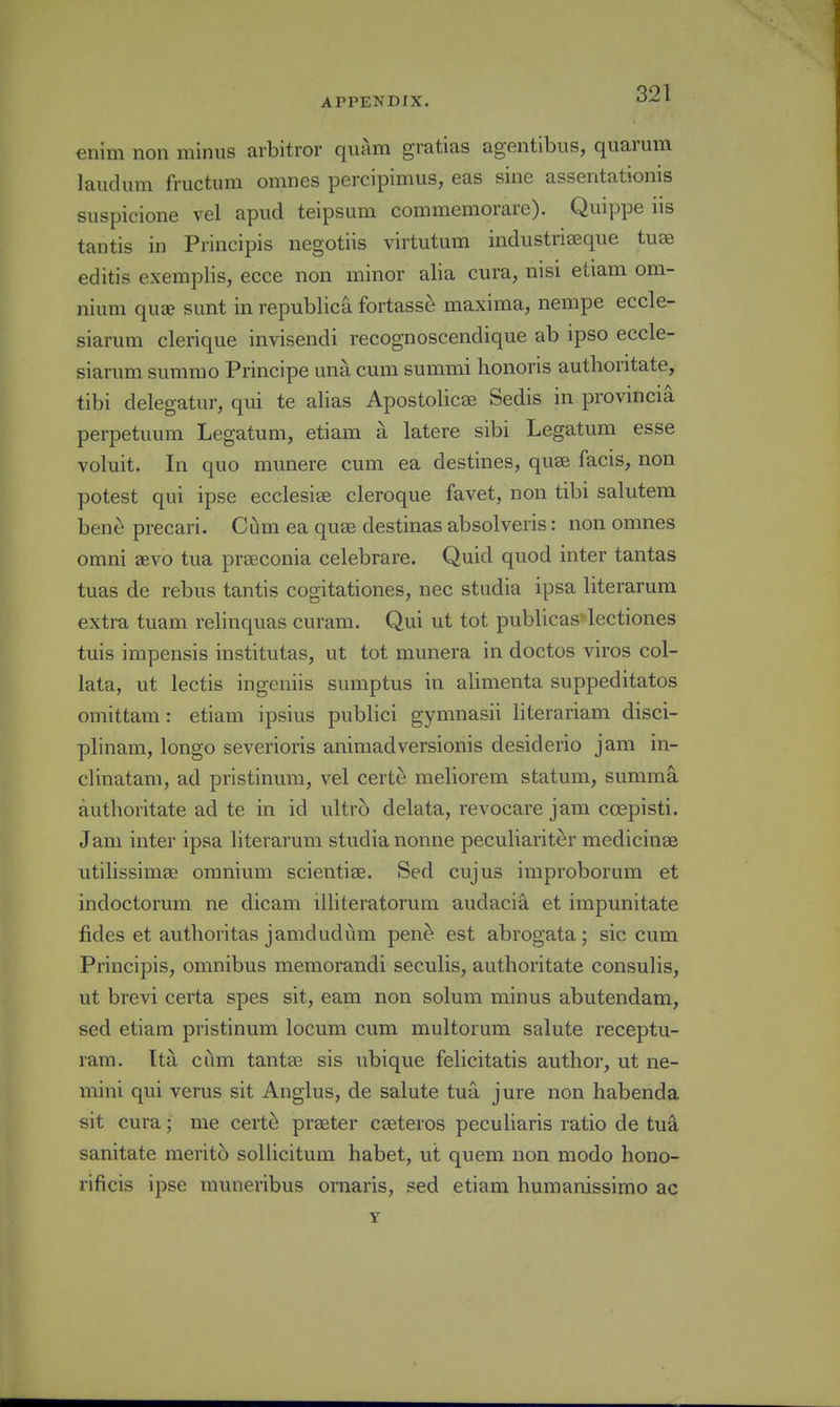 enim non minus avbitror quam gratias agentibus, quarum laudum fructum omnes percipimus, eas sine assentatioms suspicione vel apud teipsum commemorare). Quippe iis tantis in Principis negotiis virtutum industriaeqiie tuae editis exemplis, ecce non minor alia cura, nisi etiani om- nium qu» sunt in republica fortasse maxima, nempe eccle- siarum clerique invisendi recognoscendique ab ipso eccle- siarum summo Principe una cum summi honoris authoritate, tibi delegatur, qui te alias Apostolicse Sedis in provmcia perpetuum Legatum, etiam a latere sibi Legatum esse voluit. In quo munere cum ea destines, quae facis, non potest qui ipse ecclesiae cleroque favet, non tibi salutem bene precari. Cum ea quae destinas absolveris: non omnes omni zevo tua praeconia celebrare. Quid quod inter tantas tuas de rebus tantis cogitationes, nec studia ipsa literarura extra tuam relinquas curam. Qui ut tot publicas'lectiones tuis impensis institutas, ut tot munera in doctos viros col- lata, ut lectis ingeniis sumptus in alimenta suppeditatos omittam: etiam ipsius publici gymnasii literariam disci- plinam, longo severioris animadversionis desiderio jam in- clinatam, ad pristinum, vel certe meliorem statum, summa authoritate ad te in id ultro delata, revocare jam coepisti. Jam inter ipsa literarum studia nonne peculiariter medicinas utilissimae omnium scientiae. Sed cujus improborum et indoctorum ne dicam illiteratorum audacia et impunitate fides et authoritas jamdudum pene est abrogata; sic cum Principis, omnibus memorandi seculis, authoritate consulis, ut brevi certa spes sit, eam non solum minus abutendam, sed etiam pristinum locum cum multorum salute receptu- ram. Ita cum tantee sis ubique felicitatis author, ut ne- mini qui verus sit Anglus, de salute tua jure non habenda sit cura; me cert^ praeter caeteros peculiaris ratio de tuk sanitate merito soliicitum habet, ut quern non modo hono- rificis ipse muneribus ornaris, sed etiam humanissimo ac Y