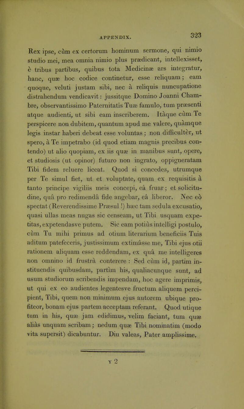 Rex ipse, cxlm ex certorum hominum sermone, qui nimio studio mei, mea omnia nimio plus prajdicant, intellexisset, e tribus partibus, quibus tota Medicinae ars integratur, hanc, qu£E hoc codice continetur, esse reliquam; earn quoque, veluti justam sibi, nec a reliquis nuncupatione distrahendum vendicavit: jussitque Domino Joanni Cham- bre, observantissimo Paternitatis Tujb famulo, tum prsesenti atque audienti, ut sibi eam inscriberem. Itaque cum Te perspicere non dubitem, quantum apud me valere, quamque legis instar haberi debeat esse voluntas; non difficulter, ut spero, a Te impetrabo (id quod etiam magnis precibus con- tendo) ut alio quopiam, ex iis quae in manibus sunt, opere, et studiosis (ut opinor) futuro non ingrato, oppigneratam Tibi fidem reluere liceat. Quod si concedes, utrumque per Te simul fiet, ut et voluptate, quam ex requisitis ^ tanto piincipe vigiliis meis concepi, ea fruar; et solicitu- dine, qua pro redimend^ fide angebar, ea liberor. Nec e6 spectat (Reverendissime Prsesul!) hsec tam sedula excusatio, quasi ullas meas nugas sic censeam, ut Tibi usquam expe- titas, expetendasve putem. Sic eam potiijs intelligi postulo, ciim Tu mihi primus ad otium iiterarium beneficiis Tuis aditum patefeceris, justissimum extimasse me, Tibi ejus otii rationem aliquam esse reddendam, ex qua me intelligeres non omnino id frustra conterere : Bed cum id, partim in- stituendis quibusdam, partim his, qualiacunque sunt, ad usum studiorum scribendis impendam, hoc agere imprimis, ut qui ex eo audientes legentesve fructum aliquem perci- pient, Tibi, quem non minimum ejus autorem ubique pro- fiteor, bonam ejus partem acceptam referant. Quod utique tum in his, quae jam edidimus, velim faciant, tum qu£e alias unquam scribam; nedum quai Tibi nominatim (modo vita supersit) dicabuntur. Diu valeas. Pater amplissime.