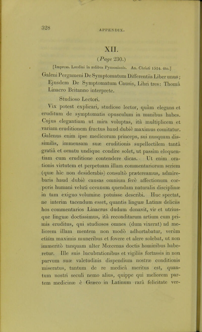 XII. {Page 230.) [Impress. Loiidini in aedibus Pynsonianis. An. Christ! 1524. 4to.] Galeni Peigaiueni De Symptomatum Difierentiis Liber unus ; Ejusdem De Symptomatum Causis, Libri tres: Thoma Liiiacro Biitanno interprete. Studioso Lectori. Vix potest explicari, studiose lector, quam elegans et eruditum de symptomatis opusculum in manibus habes. Cujus elegantiam ut mira voluptas, ita multiplicera et variam eruditionem fructus baud dubic maximus coinitatur. Galenus enim ipse medicorum princeps, sui nusquam dis- similis, immensam suaj eruditionis supellectilem tanta gratia et ornatu undique condire solet, ut passim eloquen- tiam cum eruditione contendere dicas. Ut enim ora- tionis virtutem et perpetuam illam commentariorum seriem (quse hic non desiderabis) consulto praetereamus, admire- baris baud dubie causas omnium fere afFectionum cor- poris humani veluti oceanum quendam naturalis disciplinae in tarn exiguo volumine potuisse describi. Hue spectat, ne interim tacendum esset, quantis linguae Latinse deliciis hos commentaries Linacrus dudum donavit, vir et utrius- que linguae doctissimus, ita reconditarum artium cum pri- mis eruditus, qui studiosos omnes (dum vixerat) ad me- liorem illam mentem non mod 6 adhortabatur, verijm etiam maximis muneribus et fovere et alere solebat, ut non immerito tanquam alter Moecenas doctis homiuibus habe- retur. Ille suis lucubrationibus et vigiliis fortassis in non parvum suae valetudinis dispendium nostraj conditionis miseratus, tantum de re medica meritus est, quan- tum nostri seculi nemo alius, quippe qui meliorem par- tem medicine c Graeco in Latinum rara felicitate ver-