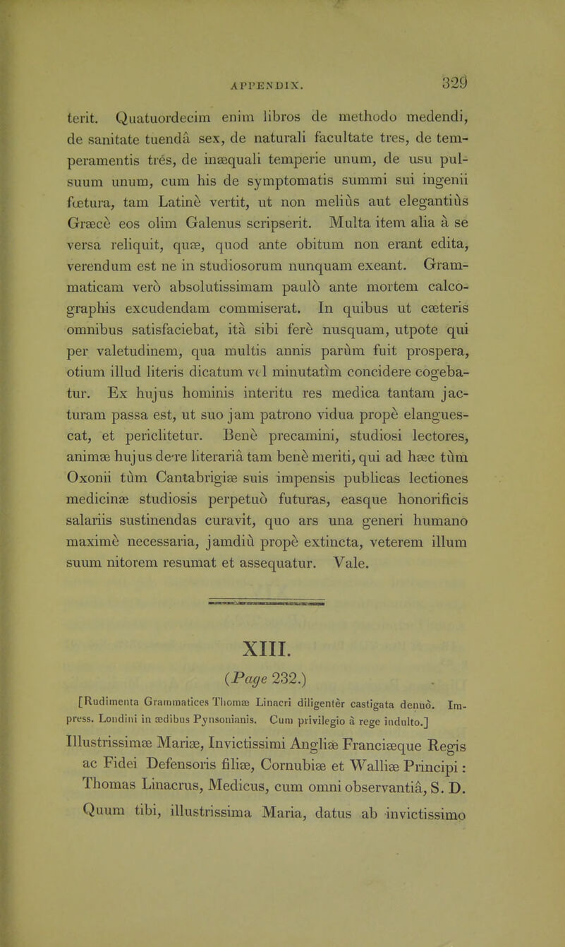 32^ terit. Quatuordecim eiiim libros de methodo medendi, de sanitate tuenda sex, de naturali facultate tres, de tem- peramentis ties, de inasquali temperie unum, de usu pul- suum unum, cum his de symptomatis summi sui ingenii fcetuia, tam Latine vertit, ut non melius aut elegantiiis Graece eos olim Galenus scripserit. Multa item alia a se versa reliquit, quae, quod ante obitum non erant edita, verendum est ne in studiosorum nunquam exeant. Gram- maticam vero absolutissimam paulo ante mortem calco- grapbis excudendam commiserat. In quibus ut caeteris omnibus satisfaciebat, ita sibi fere nusquam, utpote qui per valetudinem, qua multis annis parum fuit prospera, otium illud Uteris dicatum vd minutatim concidere cogeba- tur. Ex hujus hominis interitu res medica tantam jac- turam passa est, ut suo j am patrono vidua prope elangues- cat, et periclitetur. Bene precamini, studiosi lectores, animaB hujus de're literaria tam bene meriti, qui ad haec ti^m Oxonii turn Canlabrigiae suis impensis publicas lectiones medicinae studiosis perpetuo futuras, easque honorificis salariis sustinendas curavit, quo ars una generi humane maxime necessaria, jamdiii prope extincta, veterem ilium suum nitorem resumat et assequatur. Vale. XIII. {Page 232.) [Rudimenta Grammatices Tliomae Linacri diligenler castigata denuo. Im- press. Loiidini in aedibus Pjnsonianis. Cum piivilegio a rege indulto.] Illustrissimae Mariae, Invictissimi Angliee Francieeque Regis ac Fidei Defensoris filiae, Cornubise et Walliee Principi: Thomas Linacrus, Medicus, cum omni observanti^, S. D. Quum tibi, illustrissima Maria, datus ab invictissimo