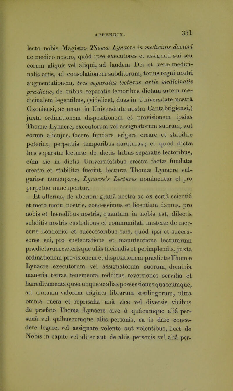 lecto nobis Magistro Thomce Lynacre in medicinis doctori ac medico nostro, quod ipse executores et assignati sui seu eorum aliquis vel aliqui, ad laudem Dei et verae medici- nalis artis, ad consolationem subditomm, totius regni nostri augmentationem, tres separatas lecturas artis medicinalis prcBdictcB, de tribus separatis lectoribus dictam artem me- diciiialem legentibus, (videlicet, duas in Universitate nostrEi Oxoniensi, ac unam in Universitate nostra Cantabrigiensi,) juxta ordinationem dispositionem et provisionem ipsius Thomae Lynacre, executorum vel assignatorum suorum, aut eorum alicujus, facere fundare erigere creare et stabilire poterint, perpetuis temporibus duraturas; et quod dictae tres separatae lecturse de dictis tribus separatis lectoribus, ciim sic in dictis Universitatibus erectse factse fundatae creates et stabilitae fuerint, lecturse Thomae Lynacre vul- gariter nuncupatae, Lynacre's Lectures nominentur et pro perpetuo nuncupentur. Et ulterius, de uberiori gratis nostri ac ex certa scientia et mero motu nostris, concessimus et licentiam damus, pro nobis et haeredibus nostris, quantum in nobis est, dilectis subditis nostris custodibus et communitati misterae de mer- ceris Londoniae et successoribus suis, quod ipsi et succes- sores sui, pro sustentatione et manutentione lecturarum praedictarumcaeterisque aliis faciendis et perimplendis, juxta ordinationem provisionem et dispositionem praedictaeThomae Lynacre executorum vel assignatorum suorum, dominia maneria terras tenementa redditus reversiones servitia et haereditamenta quaecunque ac alias possessiones quascumque, ad annuum valorem triginta librarum sterlingorum, ultra omnia onera et reprisalia una vice vel diversis vicibus de praefeito Thoma Lynacre sive a quacumque ali^ per- sona vel quibuscumque aliis personis, ea is dare conce- dere legare, vel assignare volente aut volentibus, hcet de Nobis in capite vel aliter aut de aliis personis vel ali-^ per-