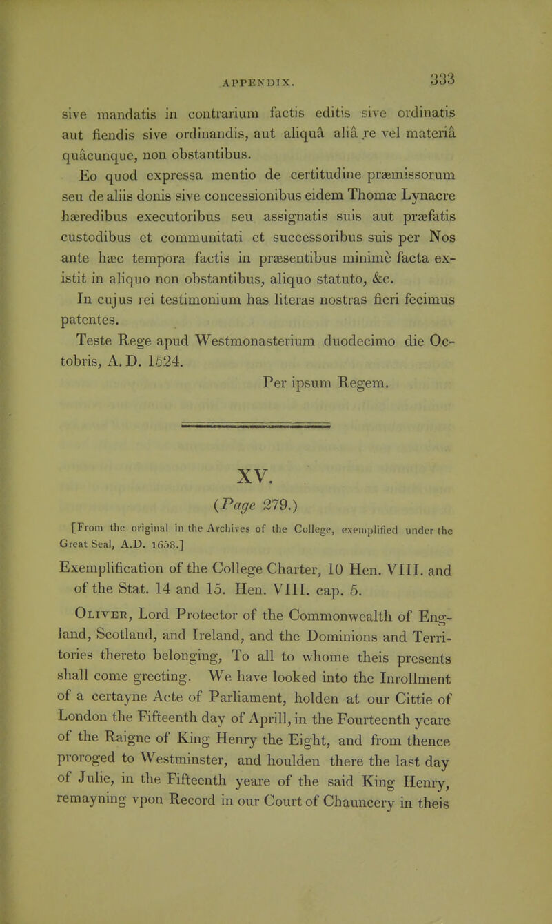 sive mandatis in contrarium factis editis sive ordinatis aut fiendis sive ordinandis, aut aliquii alia re vel materia quacunque, non obstantibus. Eo quod expressa mentio de certitudine praemissorum seu de aliis donis vsive concessionibus eidem Thomas Lynacre haeredibus executoribus seu assignatis suis aut praefatis custodibus et communitati et successoribus suis per Nos ante heec tempora factis in praesentibus minime facta ex- istit in aliquo non obstantibus, aliquo statute, (fee. In cujus rei testimonium has hteras nostras fieri fecimus patentes. Teste Rege apud Westmonasterium duodecimo die Oc- tobris, A.D. 1624. Per ipsura Regem. XV. {Page 279.) [From the oiiginal in the Archives of the College, exemplified under the Great Seal, A.D. 1658.] Exemplification of the College Charter, 10 Hen. VIII. and of the Stat. 14 and 15. Hen. VIII. cap. 5. Oliver, Lord Protector of the Commonwealth of Eno-- land, Scotland, and Ireland, and the Dominions and Terri- tories thereto belonging, To all to whome theis presents shall come greeting. We have looked into the Inrollment of a certayne Acte of Parliament, holden at our Cittie of London the Fifteenth day of Aprill, in the Fourteenth yeare of the Raigne of King Henry the Eight, and from thence proroged to Westminster, and houlden there the last day of Julie, in the Fifteenth yeare of the said King Henry, remayning vpon Record in our Court of Chauncery in theis