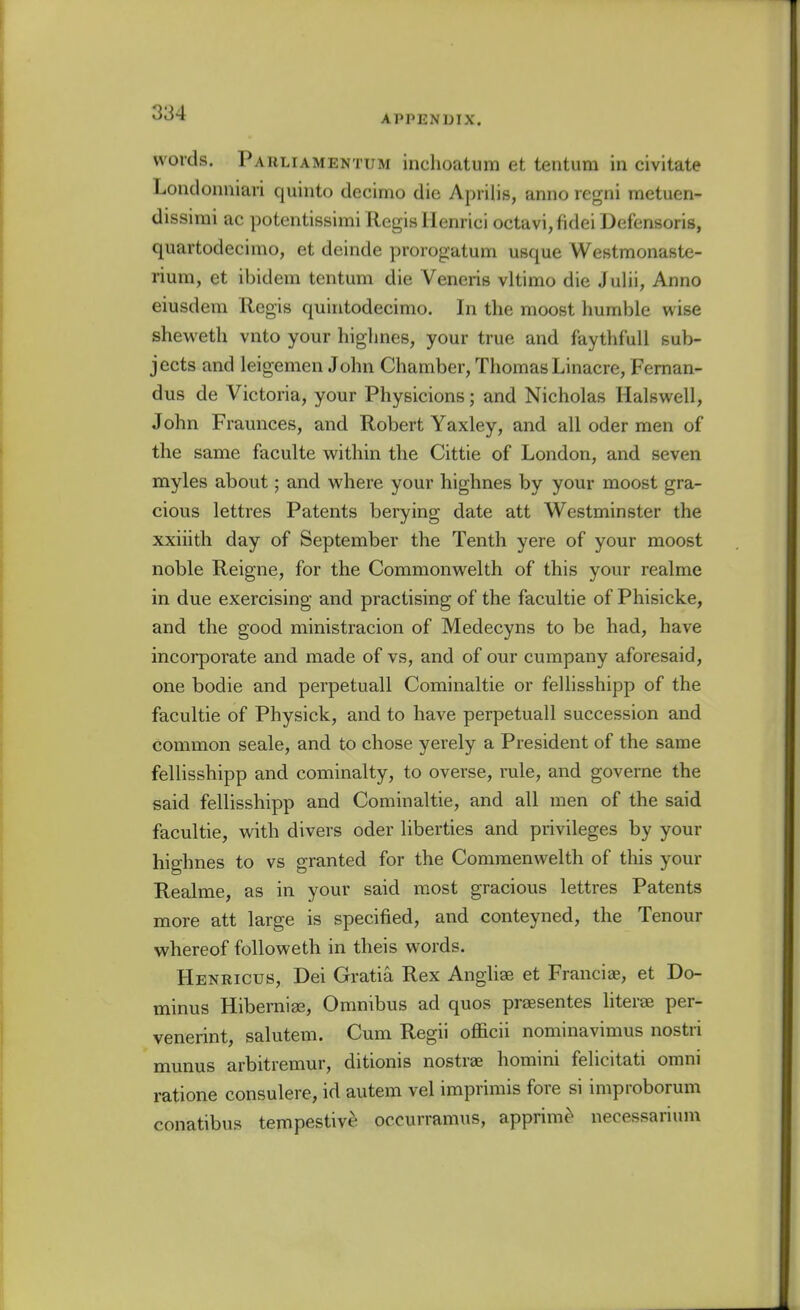 APPENDIX. words. Parliamentum inchoatum et tentum in civitate Loiidoniiiari quinto decimo die Aprilis, anno regni metuen- dissirai ac potentissimi Regis Henrici octavi,fidei Defensoris, quartodecimo, et deinde prorogatum usque Westmonaste- rium, et ibidem tentum die Veneris vltimo die Julii, Anno eiusdera Regis quintodecimo. In the moost humble wise shewetli vnto your highnes, your true and faythfull sub- jects and leigemen John Chamber, Thomas Linacre, Feman- dus de Victoria, your Physicions; and Nicholas Halswell, John Fraunces, and Robert Yaxley, and all oder men of the same faculte within the Cittie of London, and seven myles about; and where your highnes by your moost gra- cious lettres Patents berying date att Westminster the xxiiith day of September the Tenth yere of your moost noble Reigne, for the Commonwelth of this your realme in due exercising and practising of the facultie of Phisicke, and the good ministracion of Medecyns to be had, have incorporate and made of vs, and of our cumpany aforesaid, one bodie and perpetuall Cominaltie or fellisshipp of the facultie of Physick, and to have perpetuall succession and common seale, and to chose yerely a President of the same fellisshipp and cominalty, to overse, rule, and governe the said fellisshipp and Cominaltie, and all men of the said facultie, with divers oder liberties and privileges by your highnes to vs granted for the Commenwelth of this your Realme, as in your said most gracious lettres Patents more att large is specified, and conteyned, the Tenour whereof followeth in theis words. Henricus, Dei Gratia Rex Angliae et Francis, et Do- minus Hibernise, Omnibus ad quos prsesentes literee per- venerint, salutem. Cum Regii officii nominavimus nostri munus arbitremur, ditionis nostras homini felicitati omni ratione consulere, id autem vel imprimis fore si improborum conatibus tempestive occurramus, apprim^ necessarium