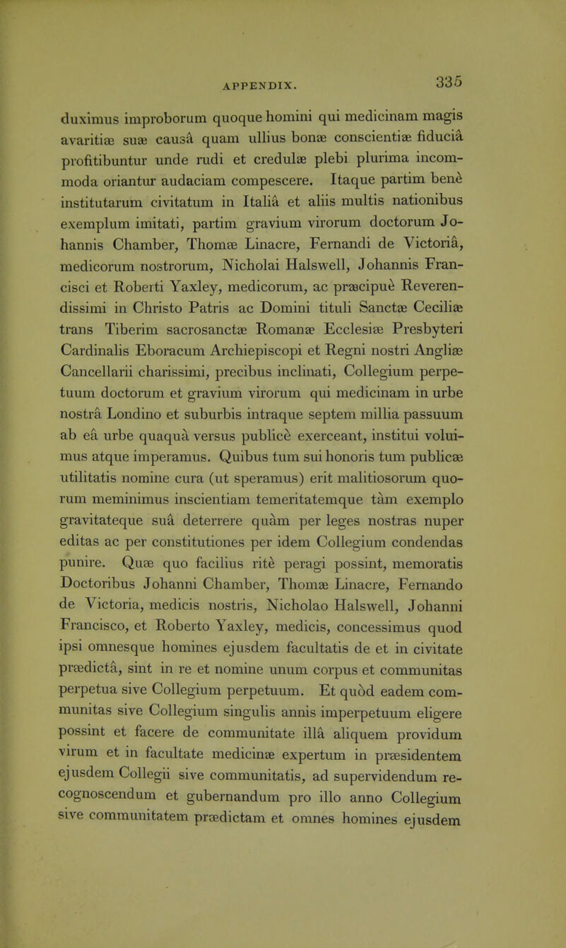 duximus improborum quoque homini qui medicinam magis avaritiai suae caus'A quam uUius bonae conscientiae fiducia piofitibuntur unde mdi et credulae plebi plurima incom- moda oriantur audaciam compescere. Itaque partim ben^ institutarum civitatum in Italia et aliis multis nationibus exemplum imitati, partim gravium virorum doctorum Jo- hannis Chamber, Thomse Linacre, Fernandi de Victoria, medicorum nostronim, Nicholai Halswell, Johannis Fran- cisci et Roberti Yaxley, medicorum, ac prascipue Reveren- dissimi in Christo Patris ac Domini tituli Sanctae Ceciliae trans Tiberim sacrosanctae Romanae Ecclesise Presbyteri Cardinalis Eboracum Archiepiscopi et Regni nostri Angliag Cancellarii charissimi, precibus inclinati. Collegium perpe- tuum doctorum et gravium virorum qui medicinam in urbe nostra Londino et suburbis intraque septem millia passuum ab ea urbe quaqua versus publice exerceant, institui volui- mus atque imperamus. Quibus turn sui honoris tum publicae utilitatis nomine cura (ut speramus) erit malitiosorum quo- rum meminimus inscientiam temeritatemque tam exemplo gravitateque sua deterrere quam per leges nostras nuper editas ac per constitutiones per idem Collegium condendas punire. Quse quo facilius rit^ peragi possint, memoratis Doctoribus Johanni Chamber, Thomas Linacre, Fernando de Victoria, medicis nostris, Nicholao Halswell, Johanni Francisco, et Roberto Yaxley, medicis, concessimus quod ipsi omnesque homines ejusdem facultatis de et in civitate praedicta, sint in re et nomine unum corpus et communitas perpetua sive Collegium perpetuum. Et qu5d eadem com- munitas sive Collegium singulis annis imperpetuum eligere possint et facere de communitate ilia aliquem providum virum et in facultate medicinae expertum in praesidentem ejusdem Collegii sive communitatis, ad supervidendum re- cognoscendum et gubernandum pro illo anno Collegium sive communitatem prcedictam et omnes homines ejusdem