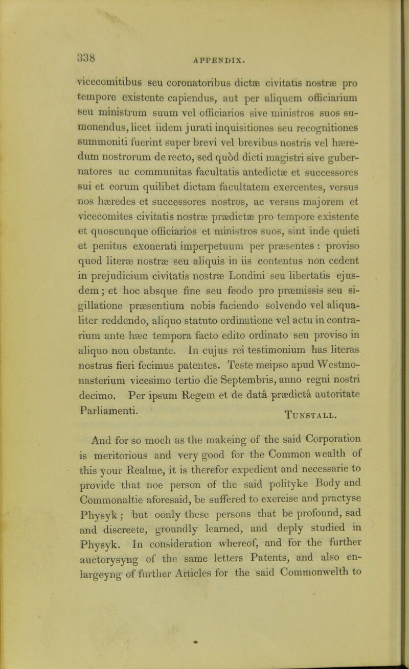 vicecomitibus seu coronatoribus clictSB civitatis nostrse pro tempore existente capiendus, aut per aliquem officiarium seu ministrura suum vel officiarios sive ministros suos su- monendus, licet iidem jurati inquisitiones seu recognitiones summoniti fuerint super brevi vel brevibus nostris vel hajre- dum nostrorum de recto, sed qucid dicti magistri sive guber- natores ac communitas facultatis antedictae et successores sui et eorum quilibet dictam facultatem exercentes, versus nos hajredes et successores nostros, ac versus majorem et vicecomites civitatis nostrai prajdictae pro tempore existente et quoscunque officiarios et ministros suos, sint inde quieti et penitus exonerati imperpetuum per praesentes : proviso quod literae nostras seu aliquis in iis contentus non cedent in prejudicium civitatis nostrae Londini seu libertatis ejus- dem; et hoc absque fine seu feodo pro praemissis seu si- gillatione prsesentiura nobis faciendo solvendo vel aliqua- liter reddendo, aliquo statuto ordinatione vel actu in contra- rium ante lieec tempora facto edito ordinato seu proviso in aliquo non obstante. In cujus rei testimonium has literas nostras fieri fecimus patentes. Teste meipso apud Westmo- nasteiium vicesimo tertio die Septembris, anno regni nostri decimo. Per ipsum Regem et de data praedicta autoritate Parliamenti. Tunstall. And for so moch as the makeing of the said Corporation is meritorious and very good for the Common wealth of this your Realme, it is therefor expedient and necessarie to provide that noe person of the said polityke Body and Commonaltie aforesaid, be suffered to exercise and practyse Physyk; but oonly these persons that be profound, sad and discreete, groundly learned, and deply studied in Physyk. In consideration whereof, and for the further auctorysyng of the same letters Patents, and also en- largeyng of further Articles for the said Commonwelth to