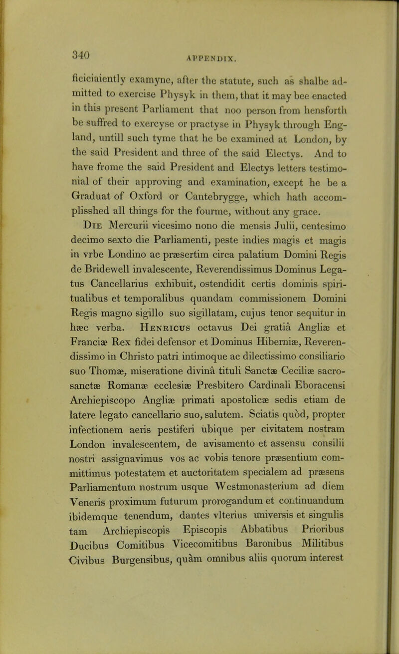 APPENDIX. ficiciaiently examyne, after the statute, such as shalbe ad- mitted to exercise Physyk in them, that it may bee enacted in this present Parliament tliat noo person from hensforth be sufFred to exercyse or practyse in Physyk tlnough Eng- hmd, untill such tyme that he be examined at London, by the said President and three of the said Electys. And to have frome the said President and Electys letters testimo- nial of their approving and examination, except he be a Graduat of Oxford or Cantebrygge, which hath accom- pHsshed all things for the fourme, without any grace. Die Mercurii vicesimo nono die mensis Julii, centesimo decimo sexto die Parliamenti, peste indies magis et magis in vrbe Londino ac praesertim circa palatium Domini Regis de Bridewell invalescente, Reverendissimus Dominus Lega- tus Cancellarius exhibuit, ostendidit certis dominis spiri- tualibus et temporalibus quandam commissionem Domini Regis magno sigillo suo sigillatam, cujus tenor sequitur in haec verba. Henricus octavus Dei gratia Anghaj et Francia? Rex fidei defensor et Dominus Hiberniae, Reveren- dissimo in Christo patri intimoque ac dilectissimo consiliario suo Thomae, miseratione divina tituli Sanctae Ceciliae sacro- sanctae Romanae ecclesiae Presbitero Cardinali Eboracensi Archiepiscopo Angliae primati apostolicae sedis etiam de latere legato cancellario suo, salutem. Sciatis quod, propter infectionem aeris pestiferi ubique per civitatem nostram London invalescentem, de avisamento et assensu consilii nostri assignavimus vos ac vobis tenore praesentium com- mittimus potestatera et auctoritatem specialem ad prsesens Parliamentum nostrum usque Westmonasterium ad diem Veneris proximum futurum prorogandum et continuandum ibidemque tenendum, dantes vlterius universis et singulis tarn Archiepiscopis Episcopis Abbatibus Prioribus Ducibus Comitibus Vicecomitibus Baronibus Militibus ■Civibus Burgensibus, quam omnibus aliis quorum interest