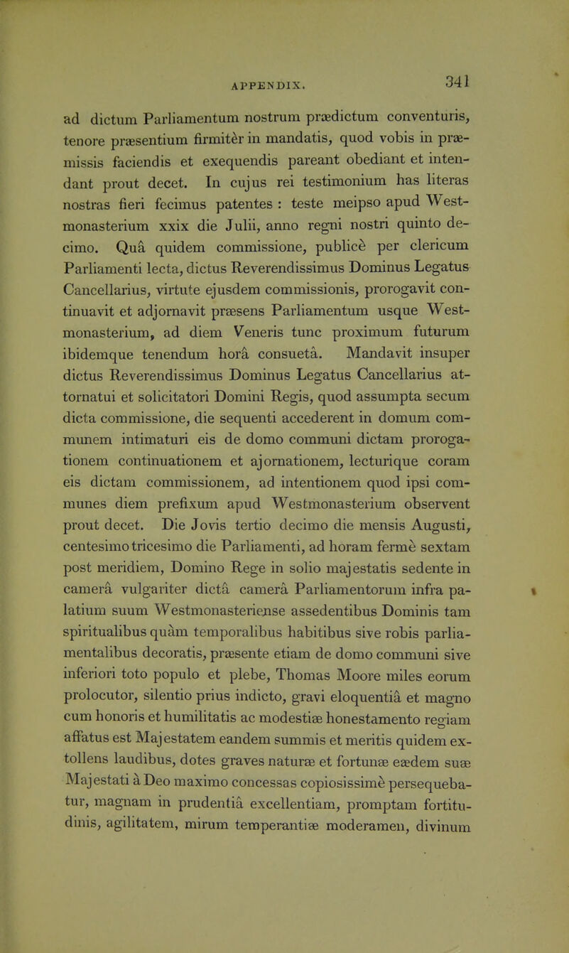 ad dictum Parliamentum nostrum proedictum conventuris, tenore priesentium firmit^r in mandatis, quod vobis in prae- niissis faciendis et exequendis pareant obediant et inten- dant prout decet. In cujus rei testimonium has literas nostras fieri fecimus patentes : teste meipso apud West- monasterium xxix die Julii, anno regni nostri quinto de- cimo. Qu^ quidem commissione, public^ per clericum Parliamenti lecta, dictus Reverendissimus Dominus Legatus Cancellarius, virtute ejusdem commissionis, prorogavit con- tinuavit et adjornavit praesens Parliamentum usque West- monasterium, ad diem Veneris tunc proximum futurum ibidemque tenendum hori consueta. Mandavit insuper dictus Reverendissimus Dominus Legatus Cancellarius at- tornatui et solicitatori Domini Regis, quod assumpta secum dicta commissione, die sequenti accederent in domum com- munem intimaturi eis de domo communi dictam proroga- tionem continuationem et ajoraationem, lecturique coram eis dictam commissionem, ad intentionem quod ipsi com- munes diem prefixum apud Westmonasterium observent prout decet. Die Jovis tertio decimo die mensis Augusti, centesimo tricesimo die Parliamenti, ad horam ferme sextam post meridiem, Domino Rege in solio majestatis sedente in camer^ vulgariter dicta camera Parliamentorum infra pa- t latium suum Westmonasteriense assedentibus Dominis tarn spiritualibus quam temporalibus habitibus sive robis parlia- mentalibus decoratis, praesente etiam de domo communi sive inferiori toto populo et plebe, Thomas Moore miles eorum prolocutor, silentio prius indicto, gravi eloquentia et magno cum honoris et humihtatis ac modestisB honestamento reo-iam afFatus est Majestatem eandem summis et meritis quidem ex- tollens laudibus, dotes graves naturae et fortunse eaedem suae Majestati aDeo maximo concessas copiosissim^ persequeba- tur, magnam in prudentia excellentiam, promptam fortitu- dinis, agilitatem, mirum temperantiae moderaraen, divinum