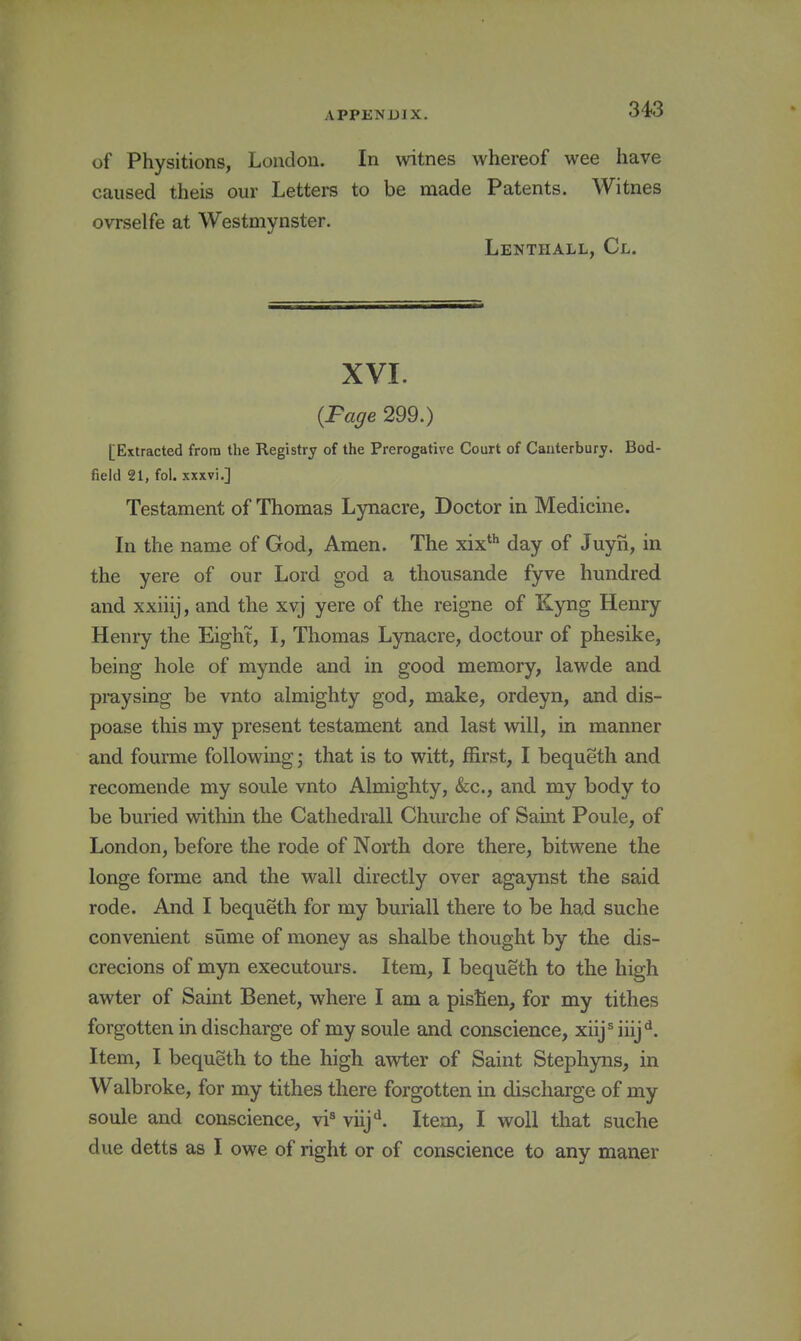 of Physitions, London. In witnes whereof wee have caused theis our Letters to be made Patents. Witnes ovTselfe at Westmynster. Lenthall, Cl. XVI. {Fage 299.) [Extracted from the Registry of the Prerogative Court of Canterbury. Bod- field 21, fol. xxxvi.] Testament of Thomas Lynacre, Doctor in Medicine. In the name of God, Amen. The xix* day of Juyn, in the yere of our Lord god a thousande fyve hundred and xxiiij, and the xvj yere of the reigne of Kyng Henry Henry the Eight, I, Tliomas Lynacre, doctour of phesike, being hole of mynde and in good memory, lawde and praysing be vnto almighty god, make, ordeyn, and dis- poase this my present testament and last will, in manner and fourme following \ that is to witt, ffirst, I bequeth and recomende my soule vnto Almighty, &;c., and my body to be buried within the Cathedrall Churche of Saint Poule, of London, before the rode of North dore there, bitwene the longe forme and the wall directly over agaynst the said rode. And I bequeth for my buriall there to be had suche convenient siime of money as shalbe thought by the dis- crecions of myn executours. Item, I bequeth to the high awter of Saint Benet, where I am a pisfien, for my tithes forgotten in discharge of my soule and conscience, xiijMiij^. Item, I bequeth to the high awter of Saint Stephyns, in Walbroke, for my tithes there forgotten in discharge of my soule and conscience, vi^ viij**. Item, I woll that suche due detts as I owe of right or of conscience to any maner