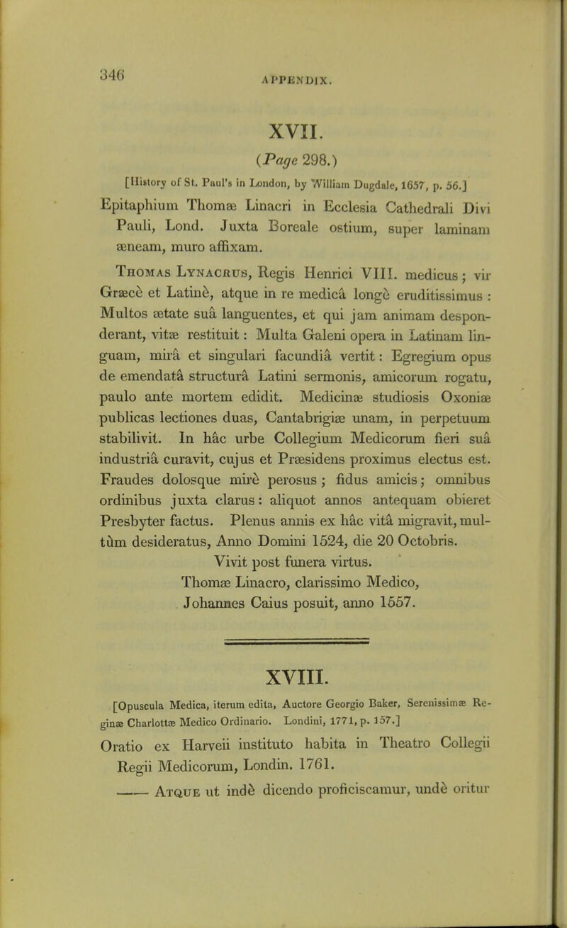 APPENDIX. XVII. {Page 298.) [History of St, Paul's in London, by William Dugdale, 1657, p. 56.] Epitaphium Thomae Linacri in Ecclesia Catliedrali Divi Pauli, Lond. Juxta Boreale ostium, super laminam aeneam, muro affixam. Thomas Lynacrus, Regis Henrici VIII. medicus; vir Graec^ et Latin^, atque in re medica longe eruditissimus : Multos setate sua languentes, et qui jam animam despon- derant, vitas restituit: Multa Galeni opera in Latinam lin- guam, mirS, et singulari facundia vertit: Egregium opus de emendata structura Latini sermonis, amicorum rogatu, paulo ante mortem edidit. Medicinae studiosis Oxoniae publicas lectiones duas, Cantabrigiae unara, in perpetuum stabilivit. In hac urbe Collegium Medicorum fieri sua industria curavit, cujus et Praesidens proximus electus est. Fraudes dolosque mir^ perosus ; fidus amicis; omnibus ordinibus juxta clarus: aliquot annos antequam obieret Presbyter factus. Plenus annis ex hac vita migravit, mul- tiim desideratus, Anno Domini 1524, die 20 Octobris. Vivit post funera virtus. Thomae Linacro, clarissimo Medico, . Johannes Caius posuit, anno 1557. XVIII. [Opuscula Medica, iterum edila, Auctore Georgio Baker, Serenissims Re- ginsB Charlottae Medico Ordinario. Londini, 1771, p. 157.] Oratio ex Harveii instituto habita in Theatro CoUegii Regii Medicorum, Londin. 1761. Atque ut ind^ dicendo proficiscamur, unde oritur