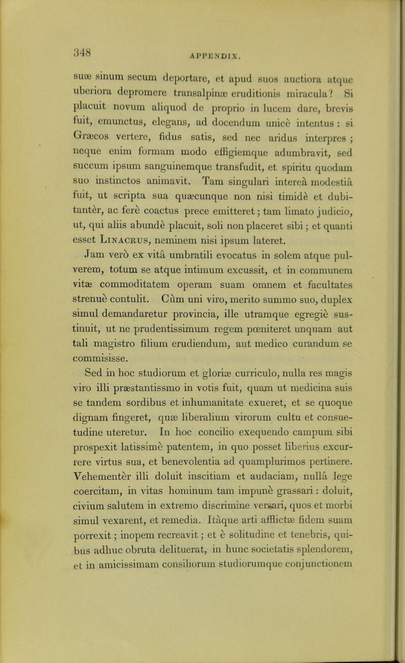 APPENDIX. suae sinum secum deportare, et apud suos auctiora atque ubeiiora depromere transalpinoe eruditionis miracula? Si placuit novum aliquod de proprio in lucein dare, brevis fuit, emunctus, elegans, ad docendum unicc intentus : si Gracos vertere, fidus satis, sed nec arid us interpres ; neque enim formara modo effigiemque adumbravit, sed succum ipsum sanguinemque transfudit, et spiritu quodam suo instinctos animavit. Tarn singulari interea modestia fuit, ut scripta sua qusecunque non nisi timid^ et dubi- tanter, ac fer^ coactus prece emitteret; tarn limato judicio, ut, qui aliis abund^ placuit, soli nonplaceret sibi; et quanti esset LiNACRUS, neminem nisi ipsum lateret. J am ver6 ex vita umbratili evocatus in solem atque pul- verem, totum se atque intimura excussit, et in communera vitae commoditatem operam suam omnem et facultates strenu^ contulit. Cum uni viro, merito sunimo suo, duplex simul demandaretur provincia, ille utmmque egregie sus- tinuit, ut ne prudentissimum regem poeniteret unquam aut tali magistro filium erudiendum, aut medico curandum se commisisse. Sed in hoc studiorum et glorias curriculo, nulla res magis viro illi praestantissmo in votis fuit, quam ut medicina suis se tandem sordibus et inliumanitate exueret, et se quoque dignam fingeret, quae liberalium virorum cultu et consue- tudine uteretur. In hoc concilio exequendo campum sibi prospexit latissim^ patentem, in quo posset liberius excur- rere virtus sua, et benevolentia ad quamplurimos pertinere. Vehement^r illi doluit inscitiam et audaciam, nulla lege coercitam, in vitas horainum tam impun^ grassari : doluit, civium salutem in extremo discrimine versari, quos et morbi simul vexarent, et remedia. Itaque arti aflBictee fidem suam porrexit; inopem recreavit; et e solitudine et tenebris, qui- bus adhuc obruta delituerat, in hunc societatis splendorem, et in amicissimam consiliorum studiorumque conjunctionem