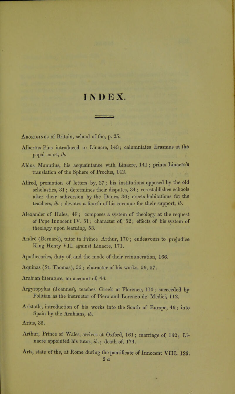 INDEX. Aborigines of Britain, school of the, p. 25. Albertus Pius introduced to Linacre, 143; calumniates Erasmus at the papal court, ib. Aldus Manutius, his acquaintance with Linacre, 141; prints Linacre's translation of the Sphere of Proclus, 142. Alfred, promotion of letters by, 27; his institutions opposed by the old scholastics, 31; determines their disputes, 34; re-establishes schools after their subversion by the Danes, 36; erects habitations for the teachers, ib.; devotes a fourth of his revenue for their support, ib. Alexander of Hales, 49 ; composes a system of theology at the request of Pope Innocent IV. 51; character of, 52; effects of his system of theology upon learning, 53. Andrg (Bernard), tutor to Prince Arthur, 170 ; endeavours to prejudice King Henry VII. against Linacre, 171. Apothecaries, duty of, and the mode of their remuneration, 166. Aquinas (St. Thomas), 55; character of his works, 56, 57. Arabian literature, an account of, 46. Argyropylus (Joannes), teaches Greek at Florence, 110; succeeded by Politian as the instructor of Piero and Lorenzo de' Medici, 112. Aristotle, introduction of his works into the South of Europe, 46; into Spain by the Arabians, ib. Anas, 35. Arthur, Prince of Wales, arrives at Oxford, 161; marriage of 162; Li- nacre appointed his tutor, ib.; death of, 174, Arts, state of the, at Rome during the pontificate of Innocent VIII. 125. 2a