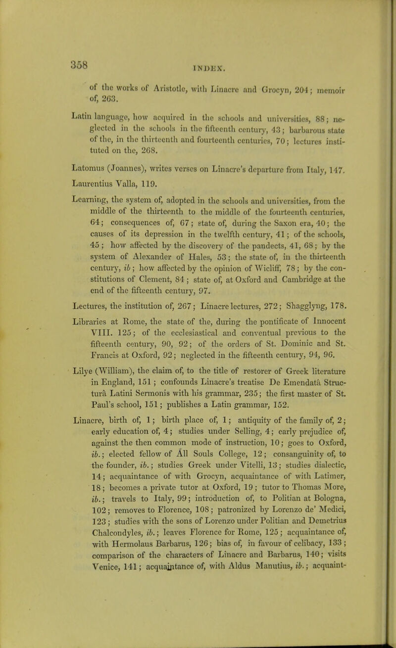 INIJEX. of the works of Aristotle, with Linacre and Grocyn, 204; memoir of, 2G.'3. Latin language, how ac(iuirccl in the schools and universities, 88; ne- glected in the schools in the (iftcenth century, 43; barharous state of the, in the thirtecntli and fourteenth centuries, 70; lectures insti- tuted on the, 208. Latomus (Joannes), writes verses on Linacre's departure from Italy, 147. Laurentius Valla, 119. Learning, the system of, adopted in the schools and universities, from the middle of the thirteenth to the middle of the fourteenth centuries, 64; consequences of, G7; state of, during the Saxon era, 40; the causes of its depression in the twelfth century, 41; of the schools, 45 ; how affected by the discovery of the pandects, 41, 68; by the system of Alexander of Hales, 53; the state of, in the thirteenth century, ib; how affected by the opinion of Wicliff, 78; by the con- stitutions of Clement, 84 ; state of, at Oxford and Cambridge at the end of the fifteentli century, 97. Lectures, the institution of, 267; Linacre lectures, 272; Shagglyng, 178. Libraries at Rome, the state of the, during the pontificate of Innocent VIII. 125; of the ecclesiastical and conventual previous to the fifteenth century, 90, 92; of the orders of St. Dominic and St. Francis at Oxford, 92; neglected in the fifteenth century, 94, 9G. Lilye (William), the claim of, to the title of restorer of Greek literature in England, 151 ; confounds Linacre's treatise De Emendata Struc- tura Latini Sermonis with his grammar, 235; the first master of St. Paul's school, 151; publishes a Latin grammar, 152. Linacre, birth of, 1; birth place of, 1; antiquity of the family of, 2; early education of, 4; studies under Selling, 4; early prejudice of, against the then common mode of instruction, 10; goes to Oxford, ib.; elected fellow of All Souls College, 12; consanguinity of, to the founder, ib.; studies Greek under Vitelli, 13; studies dialectic, 14; acquaintance of with Grocyn, acquaintance of with Latimer, 18; becomes a private tutor at Oxford, 19 ; tutor to Thomas More, ib.; travels to Italy, 99; introduction of, to Politian at Bologna, 102; removes to Florence, 108; patronized by Lorenzo de' Medici, 123; studies with the sons of Lorenzo under Politian and Demetrius Chalcondyles, ib.; leaves Florence for Rome, 125; acquaintance of, •with Hermolaus Barbaras, 126; bias of, in favour of celibacj'^, 133 ; comparison of the characters of Linacre and Barbarus, 140; visits Venice, 141; acquaintance of, with Aldus Manutius, ib.; acquaint-