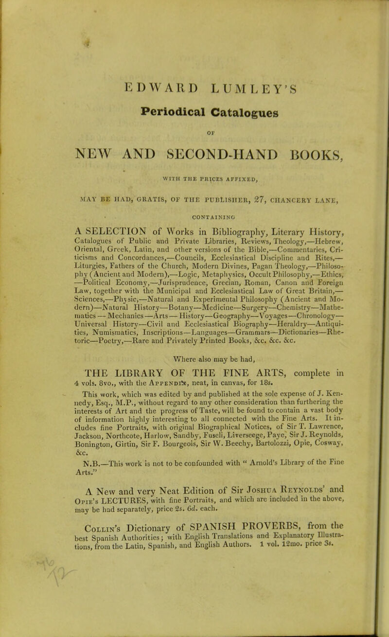 ■i EDWARD LUMLEY'S Periodical Catalogues OF NEW AND SECOND-HAND BOOKS, WITH THE PRICES AFFIXED, MAY BE HAD, GRATIS, OF THE PUBLISHER, 27, CHANCERY LAKE, CONTAINING A SELECTION of Works in Bibliography, Literary History, Catalogues of Public and Private Libraries, Reviews, Theology,—Hebrew, Oriental, Greek, Latin, and other versions of the Bible,—Coniinentaries, Cri- ticisms and Concordances,—Councils, Ecclesiastical Discipline and Rites,— Liturgies, Fathers of the Church, Modern Divines, Pagan Theology,—Philoso- phy (Ancient and Modern),—Logic, Metaphysics, Occult Philosophy,—Ethics, —Political Economy,—Jurisprudence, Grecian, Roman, Canon and Foreign Law, together with the Municipal and Ecclesiastical Law of Great Britain,— Sciences,—Physic,—Natural and Experimental Philosophy (Ancient and Mo- dern)—Natural History—Botany—Medicine—Surgery—Chemistry—Mathe- matics — Mechanics —Arts — History—Geography—Voyages—Chronology— Universal History—Civil and Ecclesiastical Biography—Heraldry—Antiqui- ties, Numismatics, Inscriptions—Languages—Grammars—Dictionaries—Rhe- toric—Poetry,—Rare and Privately Printed Books, &c. &c. &c. Vrhere also may be had, THE LIBRARY OF THE FINE ARTS, complete in 4 vols. 8vo., with the AppENDiit, neat, in canvas, for 18s. This work, which was edited by and published at the sole expense of J. Ken- nedy, Esq., M.P., without regard to any other consideration than furthering the interests of Art and the progress of Taste, will be found to contain a vast body of information highly interesting to all connected with the Fine Arts. It in- cludes fine Portraits, with original Biographical Notices, of Sir T. Lawrence, Jackson, Northcote, Harlow, Sandby, Fuseli, Liverseege, Paye, Sir J. Reynolds, Bonington, Girtin, Sir F. Bourgeois, Sir W. Beechy, Bartolozzi, Opie, Cosway, &c. N.B.—-This work is not to be confounded with  Arnold's Library of the Fine Arts. A New and very Neat Edition of Sir Joshua Reynolds' and Opie's LECTURES, with fine Portraits, and which are included in the above, may be had separately, price 2s. 6d. each. Collin's Dictionary of SPANISH PROVERBS, from the best Spanish Authorities; with English Translations and Explanatory Illustra- tions, from the Latin, Spanish, and English Authors. 1 vol. 12mo. price 3s.