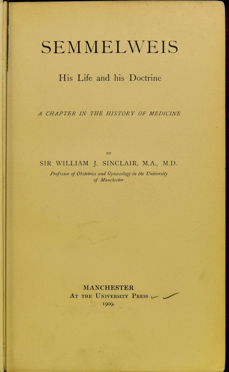 SEMMELWEIS His Life and his Doctrine A CHAPTER IN THE HISTORY OF MEDICINE BY SIR WILLIAM J. SINCLAIR, M.A., M.D. Professor of Obstetrics and Gytiacology in the University of Manchester MANCHESTER At the University Press \^ 1909.