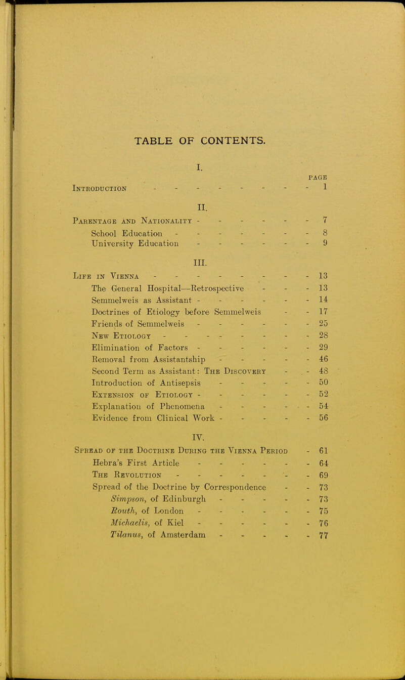 TABLE OF CONTENTS. I. PAGE Inteoduction - - - 1 II. Parentage and Nationality ------ 7 School Education ------- 8 University Education ------ 9 III. Life in Vienna -------- 1.3 The General Hospital—Retrospective - - - 13 Semmelweis as Assistant - - - - - -14 Doctrines of Etiology before Semmelweis - - 17 Friends of Semmelweis 25 New Etiology - - - - - - - - 28 Elimination of Factors ------ 29 Removal from Assistantship - - - - - 46 Second Term as Assistant: The Discovery - -48 Introduction of Antisepsis - - - - - 50 Extension of Etiology ------ 52 Explanation of Phenomena - - - - ■ - 54 Evidence from Clinical Work - - - - - 56 IV. Spread of the Doctrine During the Vienna Period - 61 Hebra's First Article ------ 64 The Revolution - 69 Spread of the Doctrine by Correspondence - - 73 Simpson, of Edinburgh - - - - - 73 Routh, of London 75 Michaelis, of Kiel 76 Tilanus, of Amsterdam 77