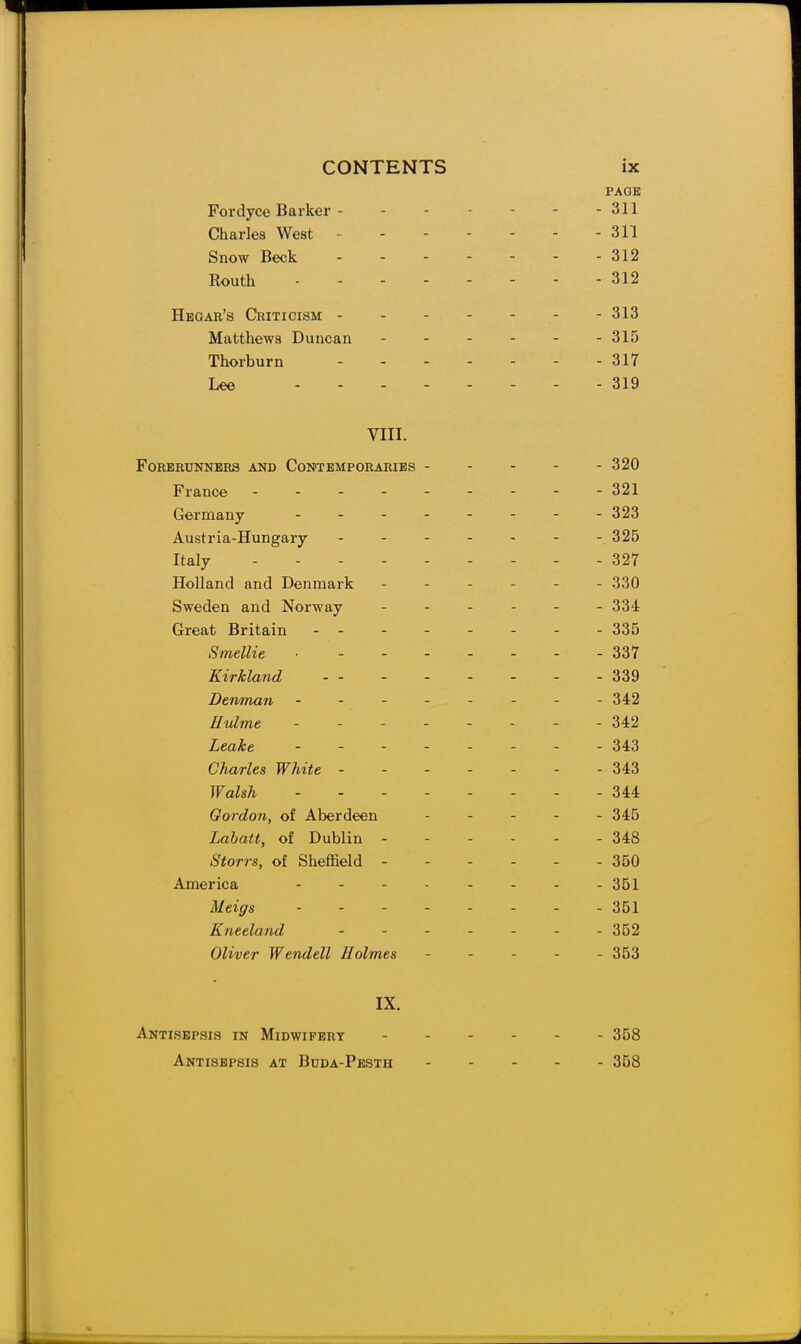 PAGE Fordyce Barker - - - - - - - 311 Charles West 311 Snow Beck 312 Routh 312 Heoar's Criticism 313 Matthews Duncan 315 Thorburn - - - - - - - 317 Lee 319 VIII. Forerunners and Contemporaries - - - - - 320 France ..- 321 Germany 323 Austria-Hungary 325 Italy 327 Holland and Denmark ------ 330 Sweden and Norway ------ 334 Great Britain 335 Smellie 337 Kirkland - - - - - - - - 339 Denman -------- 342 Eulme -------- 342 Leake -------- 343 Charles White - - - - - - - 343 Walsh -------- 344 Gordon, of Aberdeen ----- 345 Labatt, of Dublin - - - - - - 348 Storrs, of Sheffield ------ 350 America 351 Meigs - - - 351 Kneeland ....... 352 Oliver Wendell Holmes - - - - - 353 IX. Antisepsis in Midwifery ------ 358 Antisepsis at Buda-Pesth 368