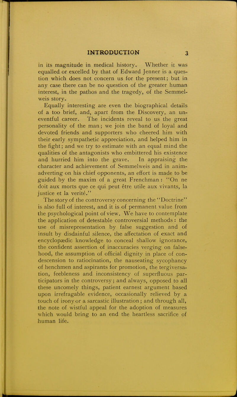 in its magnitude in medical history. Whether it was equalled or excelled by that of Edward Jenner is a ques- tion which does not concern us for the present; but in any case there can be no question of the greater human interest, in the pathos and the tragedy, of the Semmel- weis story. Equally interesting are even the biographical details of a too brief, and, apart from the Discovery, an un- eventful career. The incidents reveal to us the great personality of the man; we join the band of loyal and devoted friends and supporters who cheered him with their early sympathetic appreciation, and helped him in the fight; and we try to estimate with an equal mind the qualities of the antagonists who embittered his existence and hurried him into the grave. In appraising the character and achievement of Semmelweis and in anim- adverting on his chief opponents, an effort is made to be guided by the maxim of a great Frenchman : On ne doit aux morts que ce qui peut etre utile aux vivants, la justice et la verit6. The story of the controversy concerning the Doctrine is also full of interest, and it is of permanent value from the psychological point of view. We have to contemplate the application of detestable controversial methods : the use of misrepresentation by false suggestion and of insult by disdainful silence, the affectation of exact and encyclopiedic knowledge to conceal shallow ignorance, the confident assertion of inaccuracies verging on false- hood, the assumption of official dignity in place of con- descension to ratiocination, the nauseating sycophancy of henchmen and aspirants for promotion, the tergiversa- tion, feebleness and inconsistency of superfluous par- ticipators in the controversy; and always, opposed to all these uncomely things, patient earnest argument based upon irrefragable evidence, occasionally relieved by a touch of irony or a sarcastic illustration ; and through all, the note of wistful appeal for the adoption of measures which would bring to an end the heartless sacrifice of human life.