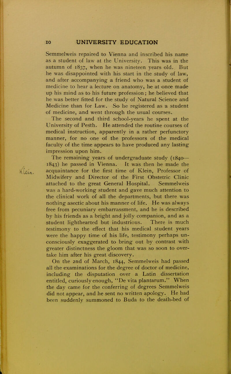 Semmelweis repaired to Vienna and inscribed his name as a student of law at the University. This was in the autumn of 1837, when he was nineteen years old. But he was disappointed with his start in the study of law, and after accompanying a friend who was a student of medicine to hear a lecture on anatomy, he at once made up his mind as to his future profession; he believed that he was better fitted for the study of Natural Science and Medicine than for Law. So he registered as a student of medicine, and went through the usual courses. The second and third school-years he spent at the University of Pesfth. He attended the routine courses of medical instruction, apparently in a rather perfunctory manner, for no one of the professors of the medical faculty of the time appears to have produced any lasting impression upon him. The remaining years of undergraduate study (1840— 1843) he passed in Vienna. It was then he made the acquaintance for the first time of Klein, Professor of Midwifery and Director of the First Obstetric Clinic attached to the great General Hospital. Semmelweis was a hard-working student and gave much attention to the clinical work of all the departments, but there was nothing asectic about his manner of life. He was always free from pecuniary embarrassment, and he is described by his friends as a bright and jolly companion, and as a student lighthearted but industrious. There is much testimony to the effect that his medical student years were the happy time of his life, testimony perhaps un- consciously exaggerated to bring out by contrast with greater distinctness the gloom that was so soon to over- take him after his great discovery. On the 2nd of March, 1844, Semmelweis had passed all the examinations for the degree of doctor of medicine, including the disputation over a Latin dissertation entitled, curiously enough, De vita plantarum. When the day came for the conferring of degrees Semmelweis did not appear, and he sent no written apology. He had been suddenly summoned to Buda to the death-bed of