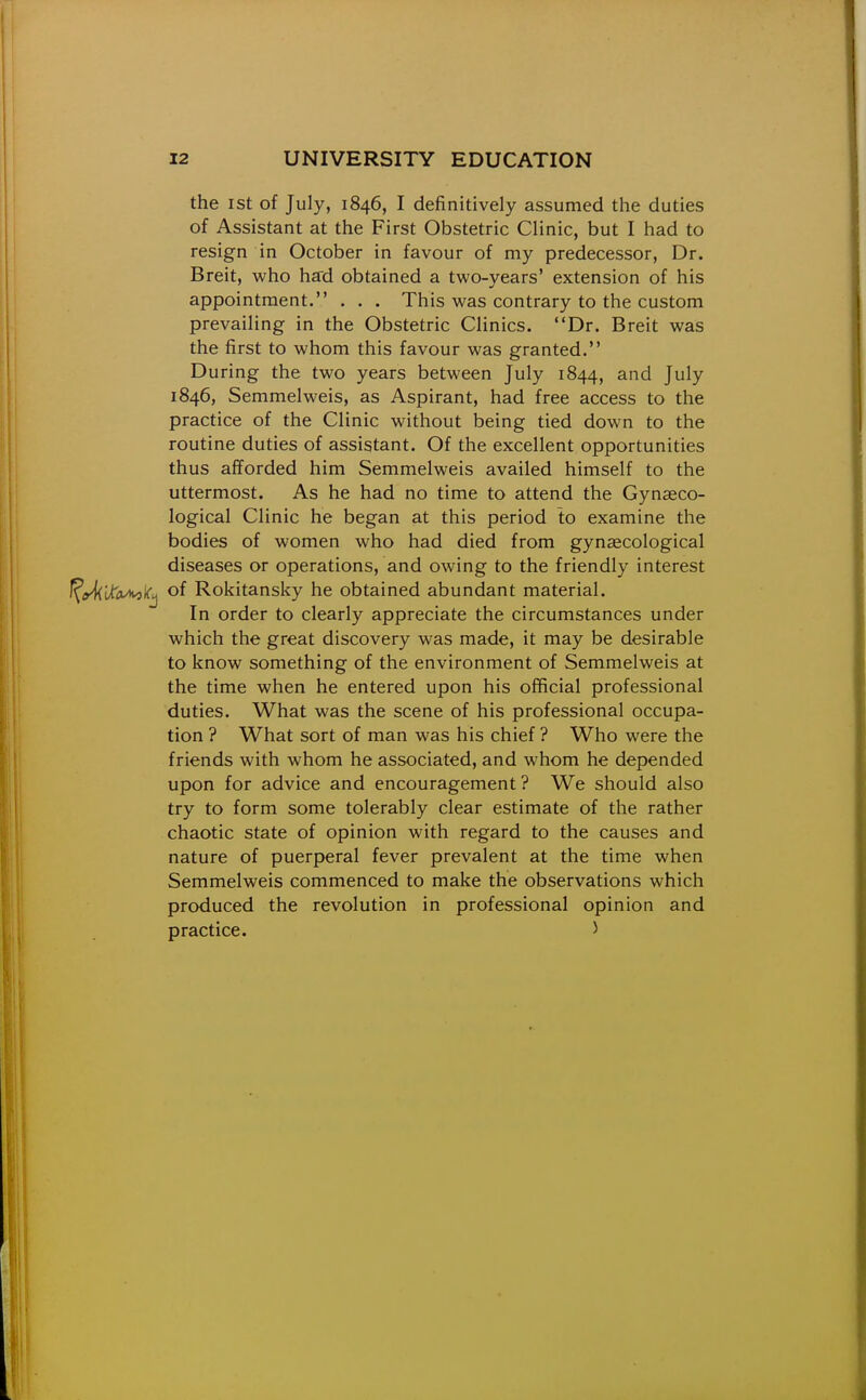 the ist of July, 1846, I definitively assumed the duties of Assistant at the First Obstetric Clinic, but I had to resign in October in favour of my predecessor, Dr. Breit, who hard obtained a two-years' extension of his appointment. . . . This was contrary to the custom prevailing in the Obstetric Clinics. Dr. Breit was the first to whom this favour was granted. During the two years between July 1844, and July 1846, Semmelweis, as Aspirant, had free access to the practice of the Clinic without being tied down to the routine duties of assistant. Of the excellent opportunities thus afforded him Semmelweis availed himself to the uttermost. As he had no time to attend the Gynaeco- logical Clinic he began at this period to examine the bodies of women who had died from gynaecological diseases or operations, and owing to the friendly interest of Rokitansky he obtained abundant material. In order to clearly appreciate the circumstances under which the great discovery was made, it may be desirable to know something of the environment of Semmelweis at the time when he entered upon his official professional duties. What was the scene of his professional occupa- tion ? What sort of man was his chief ? Who were the friends with whom he associated, and whom he depended upon for advice and encouragement? We should also try to form some tolerably clear estimate of the rather chaotic state of opinion with regard to the causes and nature of puerperal fever prevalent at the time when Semmelweis commenced to make the observations which produced the revolution in professional opinion and practice. 5