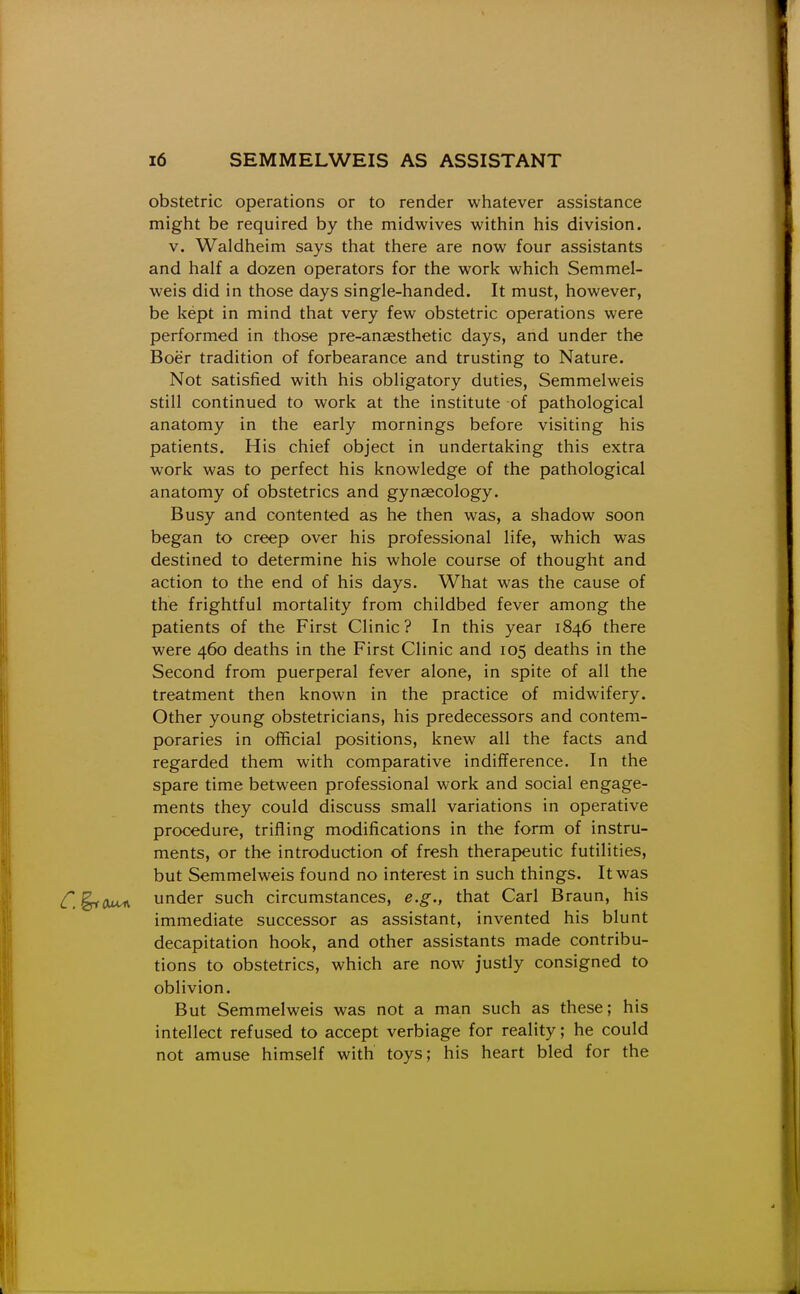 obstetric operations or to render whatever assistance might be required by the midwives within his division. V. Waldheim says that there are now four assistants and half a dozen operators for the work which Semmel- weis did in those days single-handed. It must, however, be kept in mind that very few obstetric operations were performed in those pre-anaesthetic days, and under the Boer tradition of forbearance and trusting to Nature. Not satisfied with his obligatory duties, Semmelweis still continued to work at the institute of pathological anatomy in the early mornings before visiting his patients. His chief object in undertaking this extra work was to perfect his knowledge of the pathological anatomy of obstetrics and gynsecology. Busy and contented as he then was, a shadow soon began to creep over his professional life, which was destined to determine his whole course of thought and action to the end of his days. What was the cause of the frightful mortality from childbed fever among the patients of the First Clinic? In this year 1846 there were 460 deaths in the First Clinic and 105 deaths in the Second from puerperal fever alone, in spite of all the treatment then known in the practice of midwifery. Other young obstetricians, his predecessors and contem- poraries in official positions, knew all the facts and regarded them with comparative indifference. In the spare time between professional work and social engage- ments they could discuss small variations in operative procedure, trifling modifications in the form of instru- ments, or the introduction of fresh therapeutic futilities, but Semmelweis found no interest in such things. It was ^, ^Otm under such circumstances, e.g., that Carl Braun, his immediate successor as assistant, invented his blunt decapitation hook, and other assistants made contribu- tions to obstetrics, which are now justly consigned to oblivion. But Semmelweis was not a man such as these; his intellect refused to accept verbiage for reality; he could not amuse himself with toys; his heart bled for the