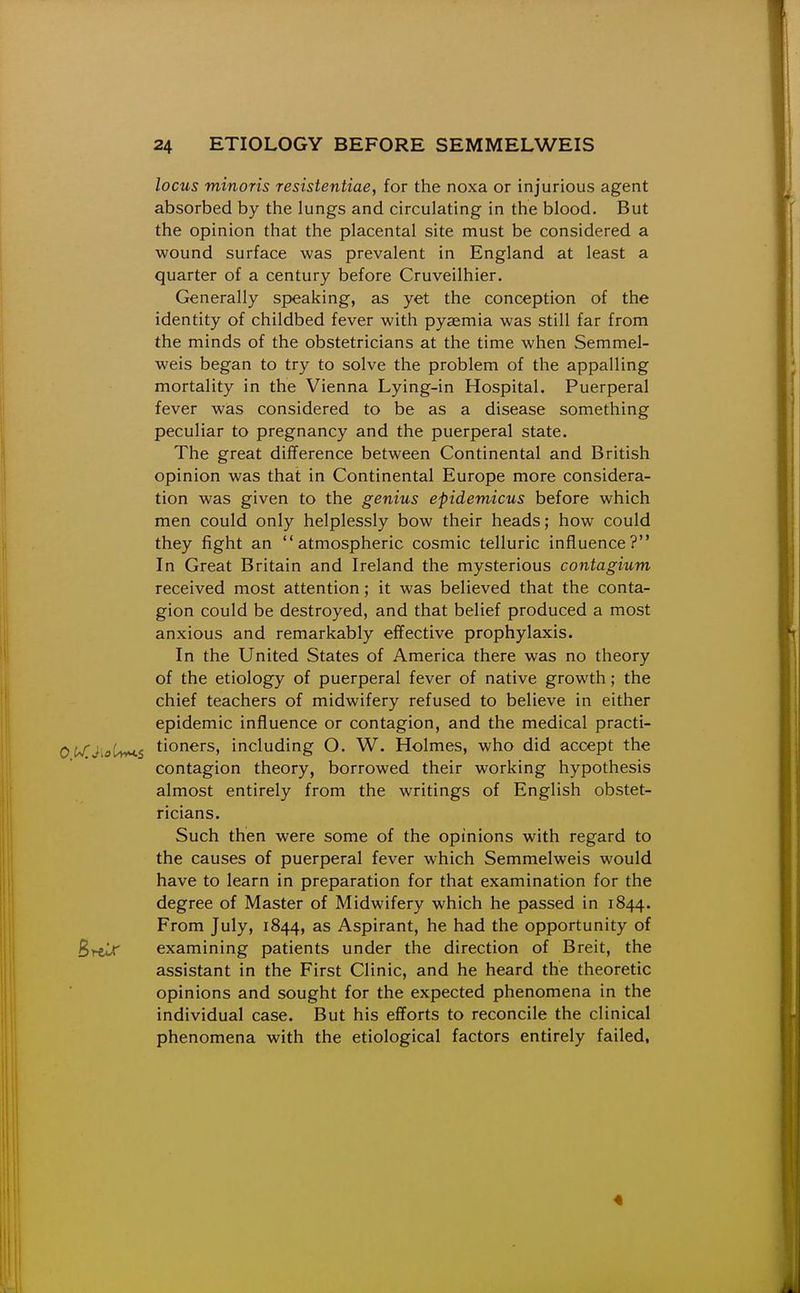locus minoris resistentiae, for the noxa or injurious agent absorbed by the lungs and circulating in the blood. But the opinion that the placental site must be considered a wound surface was prevalent in England at least a quarter of a century before Cruveilhier. Generally speaking, as yet the conception of the identity of childbed fever with pyaemia was still far from the minds of the obstetricians at the time when Semmel- weis began to try to solve the problem of the appalling mortality in the Vienna Lying-in Hospital. Puerperal fever was considered to be as a disease something peculiar to pregnancy and the puerperal state. The great difference between Continental and British opinion was that in Continental Europe more considera- tion was given to the genius epidemicus before which men could only helplessly bow their heads; how could they fight an atmospheric cosmic telluric influence? In Great Britain and Ireland the mysterious contagium received most attention; it was believed that the conta- gion could be destroyed, and that belief produced a most anxious and remarkably effective prophylaxis. In the United States of America there was no theory of the etiology of puerperal fever of native growth; the chief teachers of midwifery refused to believe in either epidemic influence or contagion, and the medical practi- OKJiol/i^s tioners, including O. W. Holmes, who did accept the contagion theory, borrowed their working hypothesis almost entirely from the writings of English obstet- ricians. Such then were some of the opinions with regard to the causes of puerperal fever which Semmelweis would have to learn in preparation for that examination for the degree of Master of Midwifery which he passed in 1844. From July, 1844, as Aspirant, he had the opportunity of Sre^ examining patients under the direction of Breit, the assistant in the First Clinic, and he heard the theoretic opinions and sought for the expected phenomena in the individual case. But his efforts to reconcile the clinical phenomena with the etiological factors entirely failed, 4