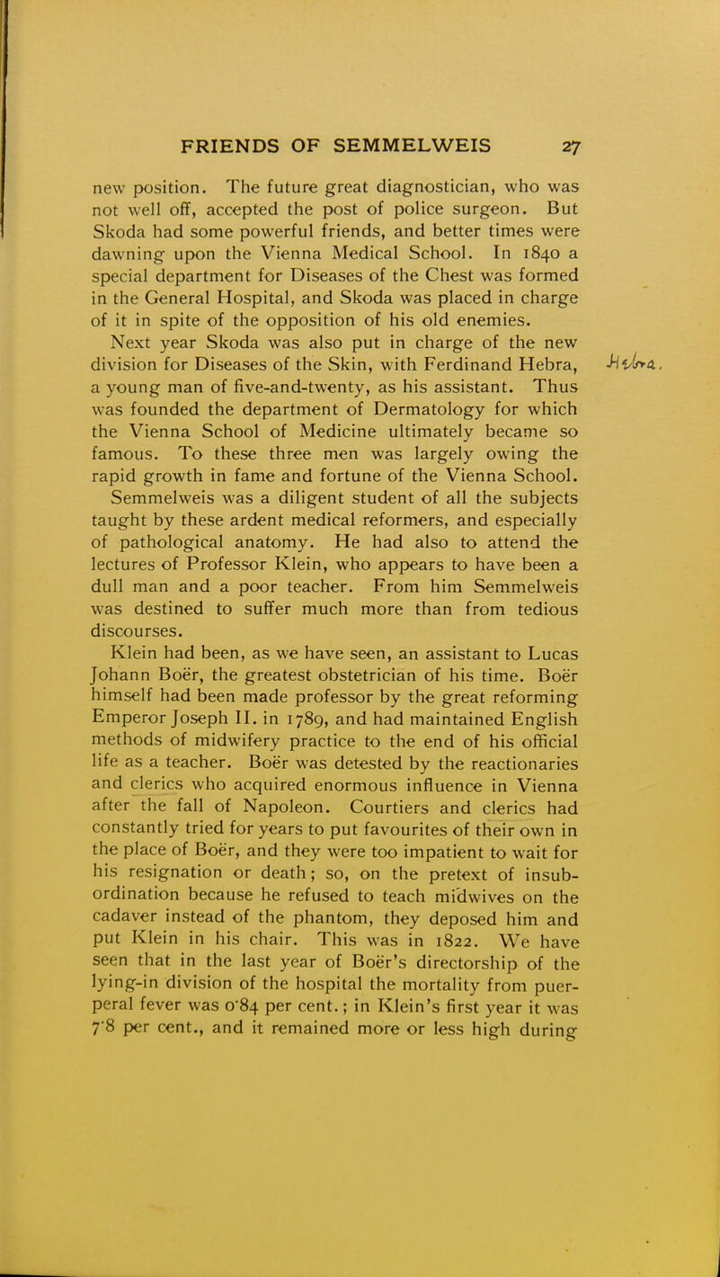 new position. The future great diagnostician, who was not well off, accepted the post of police surgeon. But Skoda had some powerful friends, and better times were dawning upon the Vienna Medical School. In 1840 a special department for Diseases of the Chest was formed in the General Hospital, and Skoda was placed in charge of it in spite of the opposition of his old enemies. Next year Skoda was also put in charge of the new division for Diseases of the Skin, with Ferdinand Hebra, -Hi^lrm. a young man of five-and-twenty, as his assistant. Thus was founded the department of Dermatology for which the Vienna School of Medicine ultimately became so famous. To these three men was largely owing the rapid growth in fame and fortune of the Vienna School. Semmelweis was a diligent student of all the subjects taught by these ardent medical reformers, and especially of pathological anatomy. He had also to attend the lectures of Professor Klein, who appears to have been a dull man and a poor teacher. From him Semmelweis was destined to suffer much more than from tedious discourses. Klein had been, as we have seen, an assistant to Lucas Johann Boer, the greatest obstetrician of his time. Boer himself had been made professor by the great reforming Emperor Joseph II. in 1789, and had maintained English methods of midwifery practice to the end of his official life as a teacher. Boer was detested by the reactionaries and clerics who acquired enormous influence in Vienna after the fall of Napoleon. Courtiers and clerics had constantly tried for years to put favourites of their own in the place of Boer, and they were too impatient to wait for his resignation or death; so, on the pretext of insub- ordination because he refused to teach midwives on the cadaver instead of the phantom, they deposed him and put Klein in his chair. This was in 1822. We have seen that in the last year of Boer's directorship of the lying-in division of the hospital the mortality from puer- peral fever was 0*84 per cent.; in Klein's first year it was 7'8 per cent., and it remained more or less high during