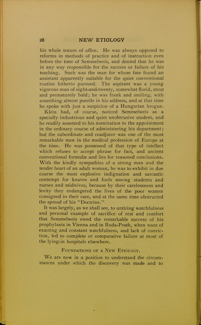 his whole tenure of office. He was always opposed to reforms in methods of practice and of instruction even before the time of Semmelweis, and denied that he was in any way responsible for the success or failure of his teaching. Such was the man for whom fate found an assistant apparently suitable for the quiet conventional routine hitherto pursued. The aspirant was a young vigorous man of eight-and-twenty, somewhat florid, stout and prematurely bald; he was frank and smiling, with something almost puerile in his address, and at that time he spoke with just a suspicion of a Hungarian brogue. Klein had, of course, noticed Semmelweis as a specially industrious and quiet unobtrusive student, and he readily assented to his nomination to the appointment in the ordinary course of administering his department; but the subordinate and coadjutor was one of the most remarkable men in the medical profession of Europe at the time. He was possessed of that type of intellect which refuses to accept phrase for fact, and ancient conventional formulae and lies for reasoned conclusions. With the kindly sympathies of a strong man and the tender heart of an adult woman, he was to exhibit in due course the most explosive indignation and sarcastic contempt for knaves and fools among students and nurses and midwives, because by their carelessness and levity they endangered the lives of the poor women consigned to their care, and at the same time obstructed the spread of his Doctrine. It was largely, as we shall see, to untiring watchfulness and personal example of sacrifice of rest and comfort that Semmelweis owed the remarkable success of his prophylaxis in Vienna and in Buda-Pesth, when want of exacting and constant watchfulness, and lack of convic- tion, led to complete or comparative failure at most of the lying-in hospitals elsewhere. Foundations of a New Etiology. We are now in a position to understand the circum- stances under which the discovery was made and to