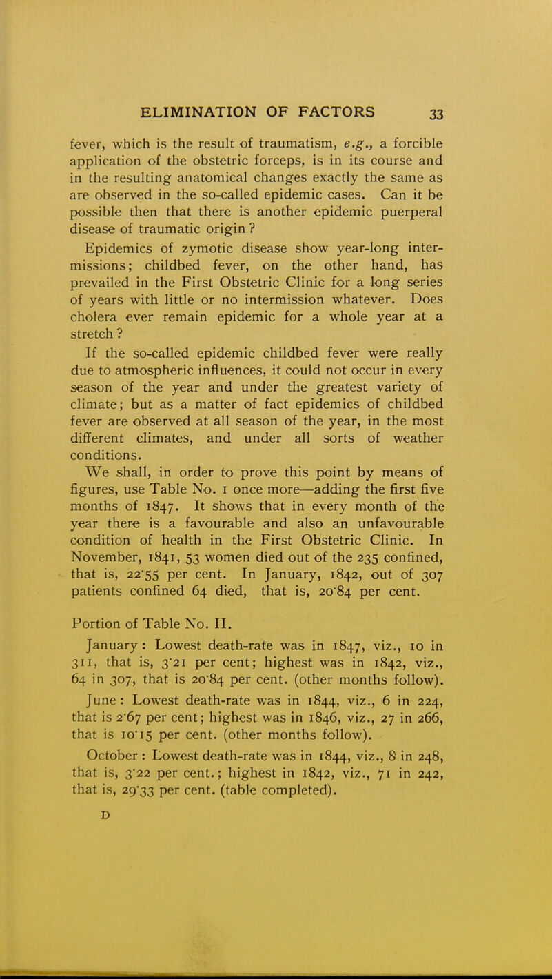 fever, which is the result of traumatism, e.g., a forcible application of the obstetric forceps, is in its course and in the resulting anatomical changes exactly the same as are observed in the so-called epidemic cases. Can it be possible then that there is another epidemic puerperal disease of traumatic origin ? Epidemics of zymotic disease show year-long inter- missions; childbed fever, on the other hand, has prevailed in the First Obstetric Clinic for a long series of years with little or no intermission whatever. Does cholera ever remain epidemic for a whole year at a stretch ? If the so-called epidemic childbed fever were really due to atmospheric influences, it could not occur in every season of the year and under the greatest variety of climate; but as a matter of fact epidemics of childbed fever are observed at all season of the year, in the most different climates, and under all sorts of weather conditions. We shall, in order to prove this point by means of figures, use Table No. i once more—adding the first five months of 1847. It shows that in every month of the year there is a favourable and also an unfavourable condition of health in the First Obstetric Clinic. In November, 1841, 53 women died out of the 235 confined, that is, 22'55 per cent. In January, 1842, out of 307 patients confined 64 died, that is, 2084 per cent. Portion of Table No. II. January: Lowest death-rate was in 1847, viz., 10 in 311, that is, 3*21 per cent; highest was in 1842, viz., 64 in 307, that is 20'84 per cent, (other months follow). June: Lowest death-rate was in 1844, viz., 6 in 224, that is 2*67 per cent; highest was in 1846, viz., 27 in 266, that is 10'15 per cent, (other months follow). October : Lowest death-rate was in 1844, viz., 8 in 248, that is, 322 per cent.; highest in 1842, viz., 71 in 242, that is, 29'33 per cent, (table completed). D