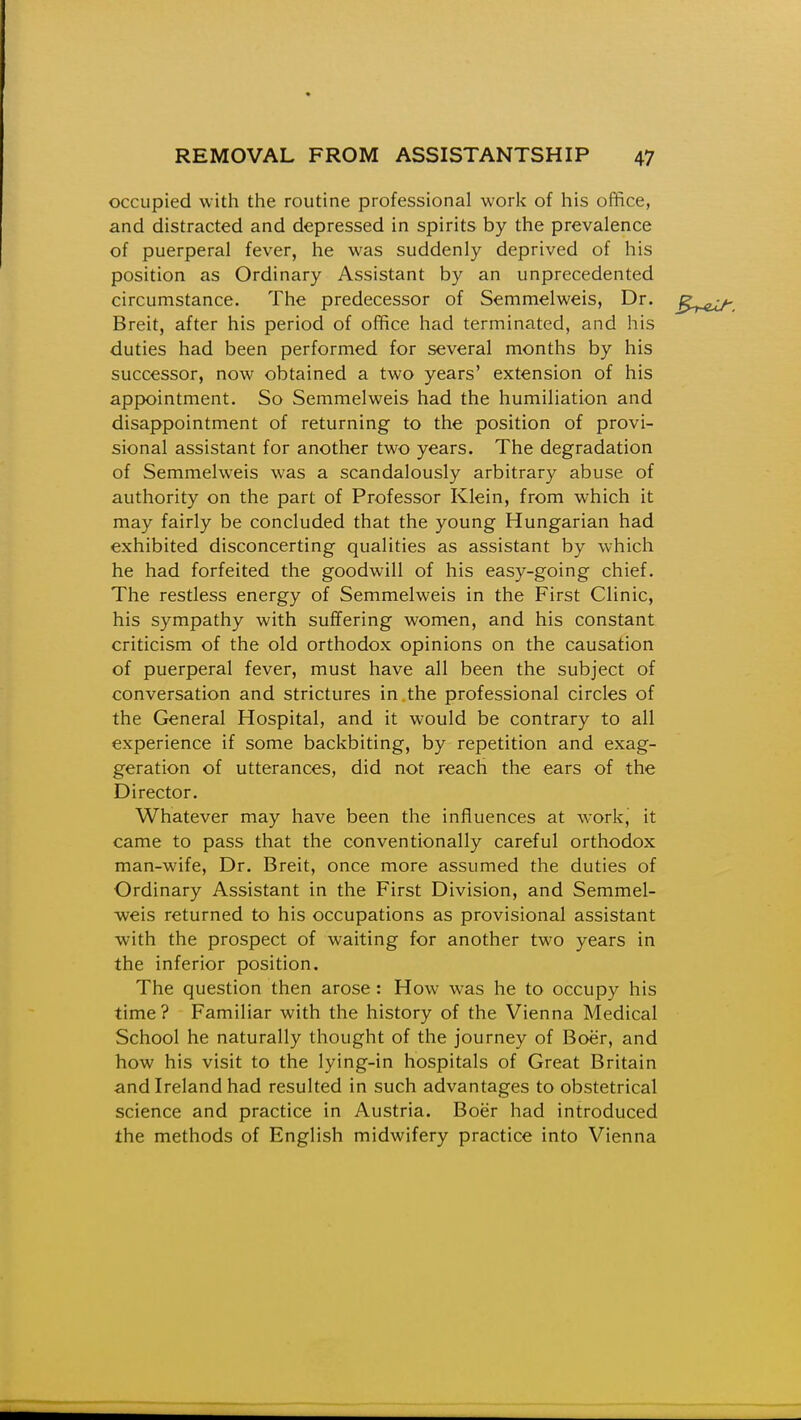 occupied with the routine professional work of his office, and distracted and depressed in spirits by the prevalence of puerperal fever, he was suddenly deprived of his position as Ordinary Assistant by an unprecedented circumstance. The predecessor of Semmelweis, Dr. Breit, after his period of office had terminated, and his duties had been performed for several months by his successor, now obtained a two years' extension of his appointment. So Semmelweis had the humiliation and disappointment of returning to the position of provi- sional assistant for another two years. The degradation of Semmelweis was a scandalously arbitrary abuse of authority on the part of Professor Klein, from which it may fairly be concluded that the young Hungarian had exhibited disconcerting qualities as assistant by which he had forfeited the goodwill of his easy-going chief. The restless energy of Semmelweis in the First Clinic, his sympathy with suffering women, and his constant criticism of the old orthodox opinions on the causation of puerperal fever, must have all been the subject of conversation and strictures in the professional circles of the General Hospital, and it would be contrary to all experience if some backbiting, by repetition and exag- geration of utterances, did not reach the ears of the Director. Whatever may have been the influences at work, it came to pass that the conventionally careful orthodox man-wife, Dr. Breit, once more assumed the duties of Ordinary Assistant in the First Division, and Semmel- weis returned to his occupations as provisional assistant with the prospect of waiting for another two years in the inferior position. The question then arose : How was he to occupy his time ? Familiar with the history of the Vienna Medical School he naturally thought of the journey of Boer, and how his visit to the lying-in hospitals of Great Britain and Ireland had resulted in such advantages to obstetrical science and practice in Austria. Boer had introduced the methods of English midwifery practice into Vienna