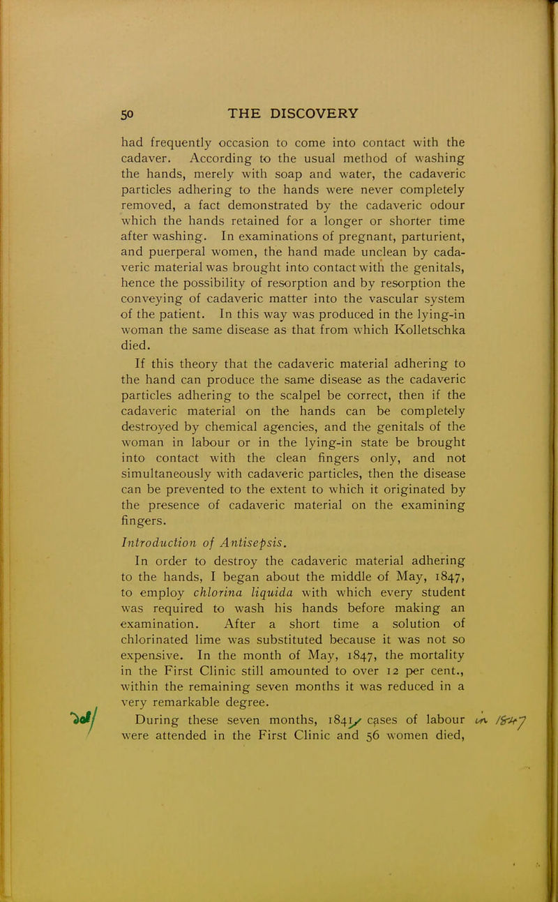had frequently occasion to come into contact with the cadaver. According to the usual method of washing the hands, merely with soap and water, the cadaveric particles adhering to the hands were never completely removed, a fact demonstrated by the cadaveric odour which the hands retained for a longer or shorter time after washing. In examinations of pregnant, parturient, and puerperal women, the hand made unclean by cada- veric material was brought into contact with the genitals, hence the possibility of resorption and by resorption the conveying of cadaveric matter into the vascular system of the patient. In this way was produced in the lying-in woman the same disease as that from which Kolletschka died. If this theory that the cadaveric material adhering to the hand can produce the same disease as the cadaveric particles adhering to the scalpel be correct, then if the cadaveric material on the hands can be completely destroyed by chemical agencies, and the genitals of the woman in labour or in the lying-in state be brought into contact with the clean fingers only, and not simultaneously with cadaveric particles, then the disease can be prevented to the extent to which it originated by the presence of cadaveric material on the examining fingers. Introduction of Antisepsis. In order to destroy the cadaveric material adhering to the hands, I began about the middle of May, 1847, to employ chlorina liquida with which every student was required to wash his hands before making an examination. After a short time a solution of chlorinated lime was substituted because it was not so expensive. In the month of May, 1847, the mortality in the First Clinic still amounted to over 12 per cent., within the remaining seven months it was reduced in a very remarkable degree. *io^/ During these seven months, 1841/ c^ses of labour ^rv /Sr^^ / were attended in the First Clinic and 56 women died.