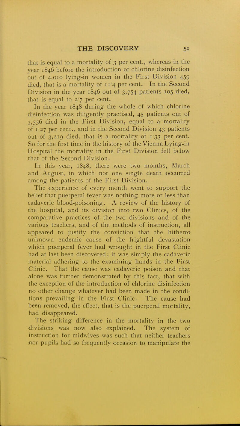 that is equal to a mortality of 3 per cent., whereas in the year 1846 before the introduction of chlorine disinfection out of 4,010 lying-in women in the First Division 459 died, that is a mortality of ir4 per cent. In the Second Division in the year 1846 out of 3,754 patients 105 died, that is equal to 27 per cent. In the year 1848 during the whole of which chlorine disinfection was diligently practised, 45 patients out of 3,556 died in the First Division, equal to a mortality of r27 per cent., and in the Second Division 43 patients out of 3,219 died, that is a mortality of r33 per cent. So for the first time in the history of the Vienna Lying-in Hospital the mortality in the First Division fell below that of the Second Division. In this year, 1848, there were two months, March and August, in which not one single death occurred among the patients of the First Division. The experience of every month went to support the belief that puerperal fever was nothing more or less than cadaveric blood-poisoning. A review of the history of the hospital, and its division into two Clinics, of the comparative practices of the two divisions and of the various teachers, and of the methods of instruction, all appeared to justify the conviction that the hitherto unknown endemic cause of the frightful devastation which puerperal fever had wrought in the First Clinic had at last been discovered; it was simply the cadaveric material adhering to the examining hands in the First Clinic. That the cause was cadaveric poison and that alone was further demonstrated by this fact, that with the exception of the introduction of chlorine disinfection no other change whatever had been made in the condi- tions prevailing in the First Clinic. The cause had been removed, the effect, that is the puerperal mortality, had disappeared. The striking difference in the mortality in the two divisions was now also explained. The system of instruction for midwives was such that neither teachers nor pupils had so frequently occasion to manipulate the
