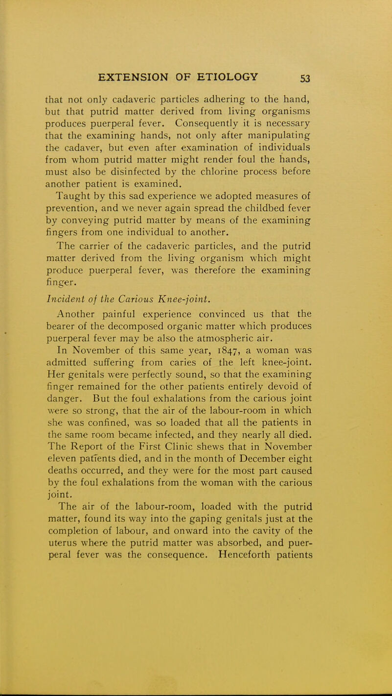 that not only cadaveric particles adhering to the hand, but that putrid matter derived from living organisms produces puerperal fever. Consequently it is necessary that the examining hands, not only after manipulating the cadaver, but even after examination of individuals from whom putrid matter might render foul the hands, must also be disinfected by the chlorine process before another patient is examined. Taught by this sad experience we adopted measures of prevention, and we never again spread the childbed fever by conveying putrid matter by means of the examining fingers from one individual to another. The carrier of the cadaveric particles, and the putrid matter derived from the living organism which might produce puerperal fever, was therefore the examining finger. Incident of the Carious Knee-joint. Another painful experience convinced us that the bearer of the decomposed organic matter which produces puerperal fever may be also the atmospheric air. In November of this same year, 1847, a woman was admitted suffering from caries of the left knee-joint. Her genitals were perfectly sound, so that the examining finger remained for the other patients entirely devoid of danger. But the foul exhalations from the carious joint were so strong, that the air of the labour-room in which she was confined, was so loaded that all the patients in the same room became infected, and they nearly all died. The Report of the First Clinic shews that in November eleven patients died, and in the month of December eight deaths occurred, and they were for the most part caused by the foul exhalations from the woman with the carious joint. The air of the labour-room, loaded with the putrid matter, found its way into the gaping genitals just at the completion of labour, and onward into the cavity of the uterus where the putrid matter w-as absorbed, and puer- peral fever was the consequence. Henceforth patients
