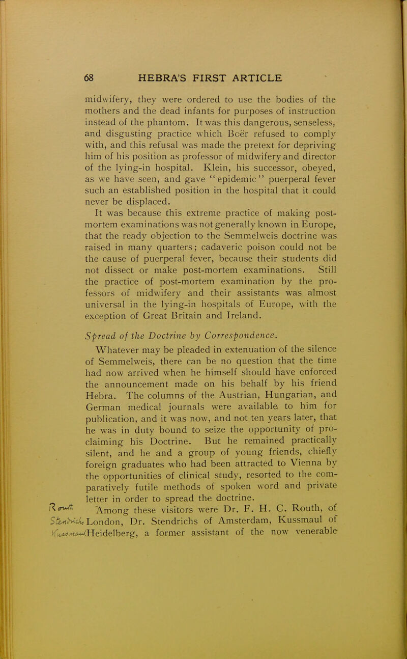 midwifery, they were ordered to use the bodies of the mothers and the dead infants for purposes of instruction instead of the phantom. It was this dangerous, senseless, and disgusting practice which Boer refused to comply with, and this refusal was made the pretext for depriving him of his position as professor of midwifery and director of the lying-in hospital. Klein, his successor, obeyed, as we have seen, and gave epidemic puerperal fever such an established position in the hospital that it could never be displaced. It was because this extreme practice of making post- mortem examinations was not generally known in, Europe, that the ready objection to the Semmelweis doctrine was raised in many quarters; cadaveric poison could not be the cause of puerperal fever, because their students did not dissect or make post-mortem examinations. Still the practice of post-mortem examination by the pro- fessors of midwifery and their assistants was almost universal in the lying-in hospitals of Europe, with the exception of Great Britain and Ireland. Spread of the Doctrine by Correspondence. Whatever may be pleaded in extenuation of the silence of Semmelweis, there can be no question that the time had now arrived when he himself should have enforced the announcement made on his behalf by his friend Hebra. The columns of the iVustrian, Hungarian, and German medical journals were available to him for publication, and it was now, and not ten years later, that he was in duty bound to seize the opportunity of pro- claiming his Doctrine. But he remained practically silent, and he and a group of young friends, chiefly foreign graduates who had been attracted to Vienna by the opportunities of clinical study, resorted to the com- paratively futile methods of spoken word and private letter in order to spread the doctrine. Ra^ Among these visitors were Dr. F. H. C. Routh, of Stlrt>>^c/^ London, Dr. Stendrichs of Amsterdam, Kussmaul of ^t^ma^Ueidelherg, a former assistant of the now venerable