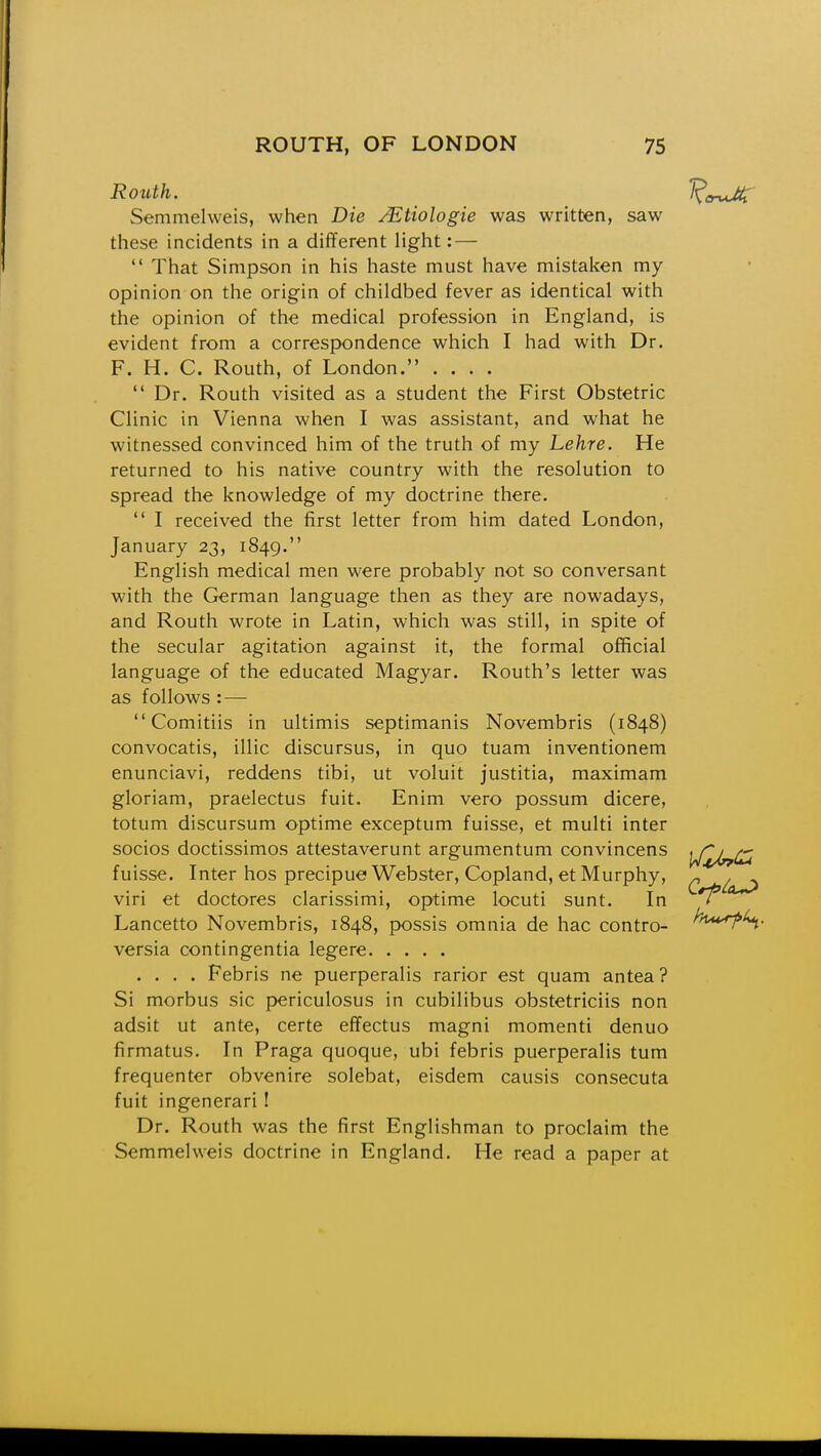 Routh. Semmelweis, when Die jEtiologie was written, saw these incidents in a different light: — That Simpson in his haste must have mistaken my opinion on the origin of childbed fever as identical with the opinion of the medical profession in England, is evident from a correspondence which I had with Dr. F. H. C. Routh, of London. .... Dr. Routh visited as a student the First Obstetric Clinic in Vienna when I was assistant, and what he witnessed convinced him of the truth of my Lehre. He returned to his native country with the resolution to spread the knowledge of my doctrine there. I received the first letter from him dated London, January 23, 1849. English medical men were probably not so conversant with the German language then as they are nowadays, and Routh wrote in Latin, which was still, in spite of the secular agitation against it, the formal official language of the educated Magyar. Routh's letter was as follows : — Comitiis in ultimis septimanis Novembris (1848) convocatis, illic discursus, in quo tuam inventionem enunciavi, reddens tibi, ut voluit justitia, maximam gloriam, praelectus fuit. Enim vero possum dicere, totum discursum optime exceptum fuisse, et multi inter socios doctissimos attestaverunt argumentum convincens fuisse. Inter hos precipue Webster, Copland, et Murphy, viri et doctores clarissimi, optime locuti sunt. In Lancetto Novembris, 1848, possis omnia de hac contro- versia contingentia legere .... Febris ne puerperalis rarior est quam antea? Si morbus sic periculosus in cubilibus obstetriciis non adsit ut ante, certe effectus magni momenti denuo firmatus. In Praga quoque, ubi febris puerperalis turn frequenter obvenire solebat, eisdem causis consecuta fuit ingenerari! Dr. Routh was the first Englishman to proclaim the Semmelweis doctrine in England. He read a paper at