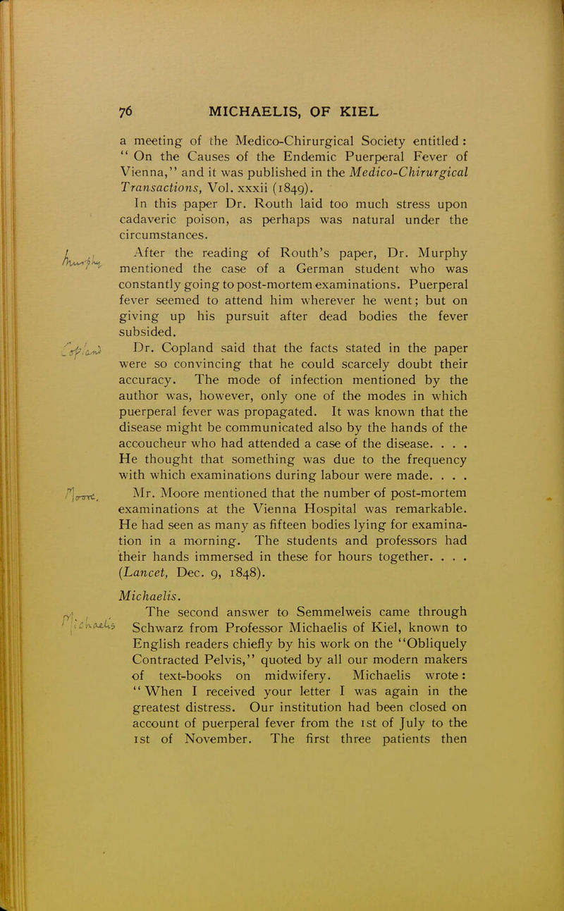 a meeting of the Medico-Chirurgical Society entitled: On the Causes of the Endemic Puerperal Fever of Vienna, and it was published in the Medico-Chirurgical Transactions, Vol. xxxii (1849). In this paper Dr. Routh laid too much stress upon cadaveric poison, as perhaps was natural under the circumstances. After the reading of Routh's paper, Dr. Murphy mentioned the case of a German student who was constantly going to post-mortem examinations. Puerperal fever seemed to attend him wherever he went; but on giving up his pursuit after dead bodies the fever subsided. Dr. Copland said that the facts stated in the paper were so convincing that he could scarcely doubt their accuracy. The mode of infection mentioned by the author was, however, only one of the modes in which puerperal fever was propagated. It was known that the disease might be communicated also by the hands of the accoucheur who had attended a case of the disease. . . . He thought that something was due to the frequency with which examinations during labour were made. . . . Mr. Moore mentioned that the number of post-mortem examinations at the Vienna Hospital was remarkable. He had seen as many as fifteen bodies lying for examina- tion in a morning. The students and professors had their hands immersed in these for hours together. . . . {Lancet, Dec. 9, 1848). Michaelis. The second answer to Semmelweis came through '^^^ Schwarz from Professor Michaelis of Kiel, known to English readers chiefly by his work on the Obliquely Contracted Pelvis, quoted by all our modern makers of text-books on midwifery. Michaelis wrote: When I received your letter I was again in the greatest distress. Our institution had been closed on account of puerperal fever from the ist of July to the ist of November. The first three patients then